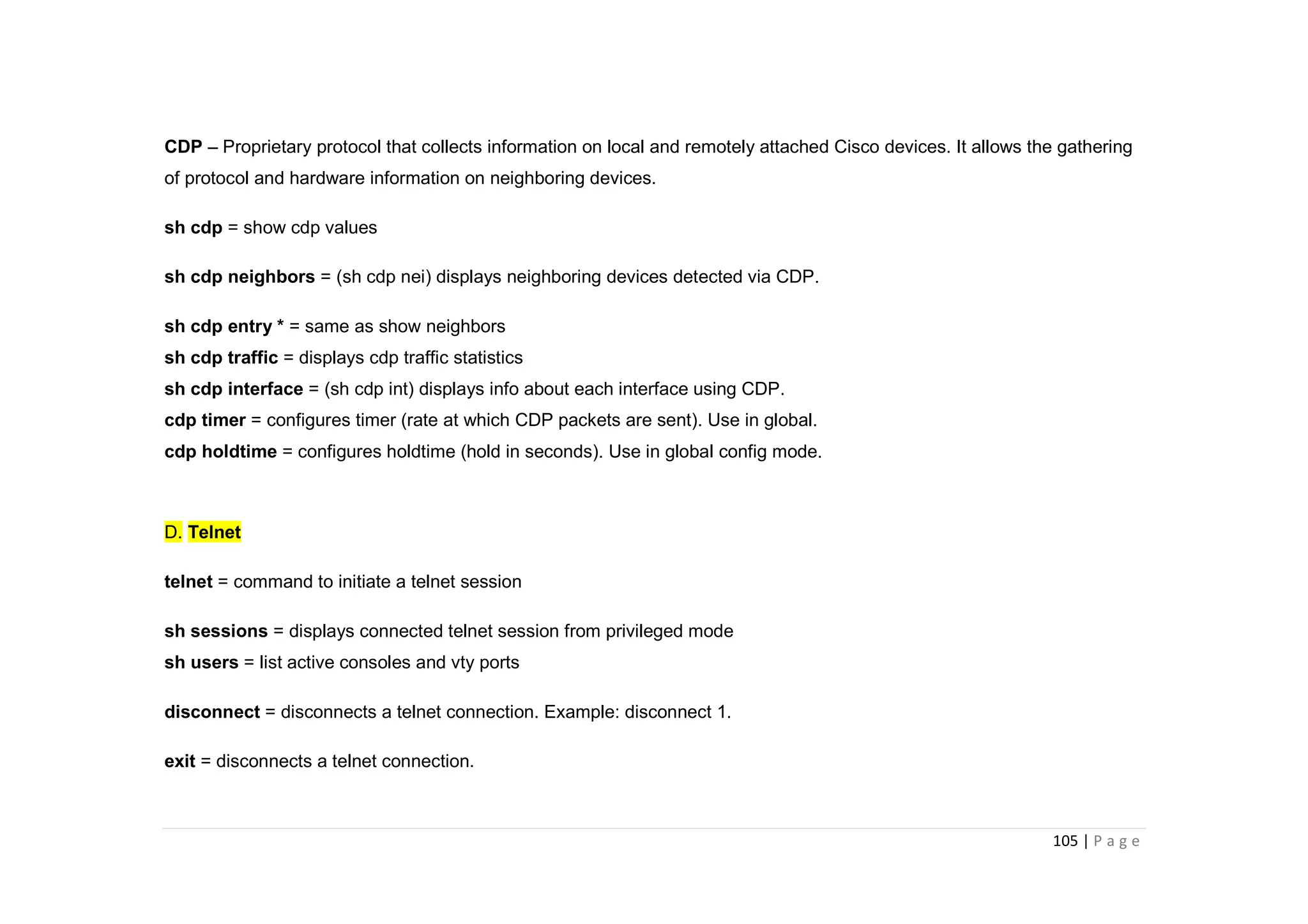 105 | P a g e
CDP – Proprietary protocol that collects information on local and remotely attached Cisco devices. It allows the gathering
of protocol and hardware information on neighboring devices.
sh cdp = show cdp values
sh cdp neighbors = (sh cdp nei) displays neighboring devices detected via CDP.
sh cdp entry * = same as show neighbors
sh cdp traffic = displays cdp traffic statistics
sh cdp interface = (sh cdp int) displays info about each interface using CDP.
cdp timer = configures timer (rate at which CDP packets are sent). Use in global.
cdp holdtime = configures holdtime (hold in seconds). Use in global config mode.
D. Telnet
telnet = command to initiate a telnet session
sh sessions = displays connected telnet session from privileged mode
sh users = list active consoles and vty ports
disconnect = disconnects a telnet connection. Example: disconnect 1.
exit = disconnects a telnet connection.
 