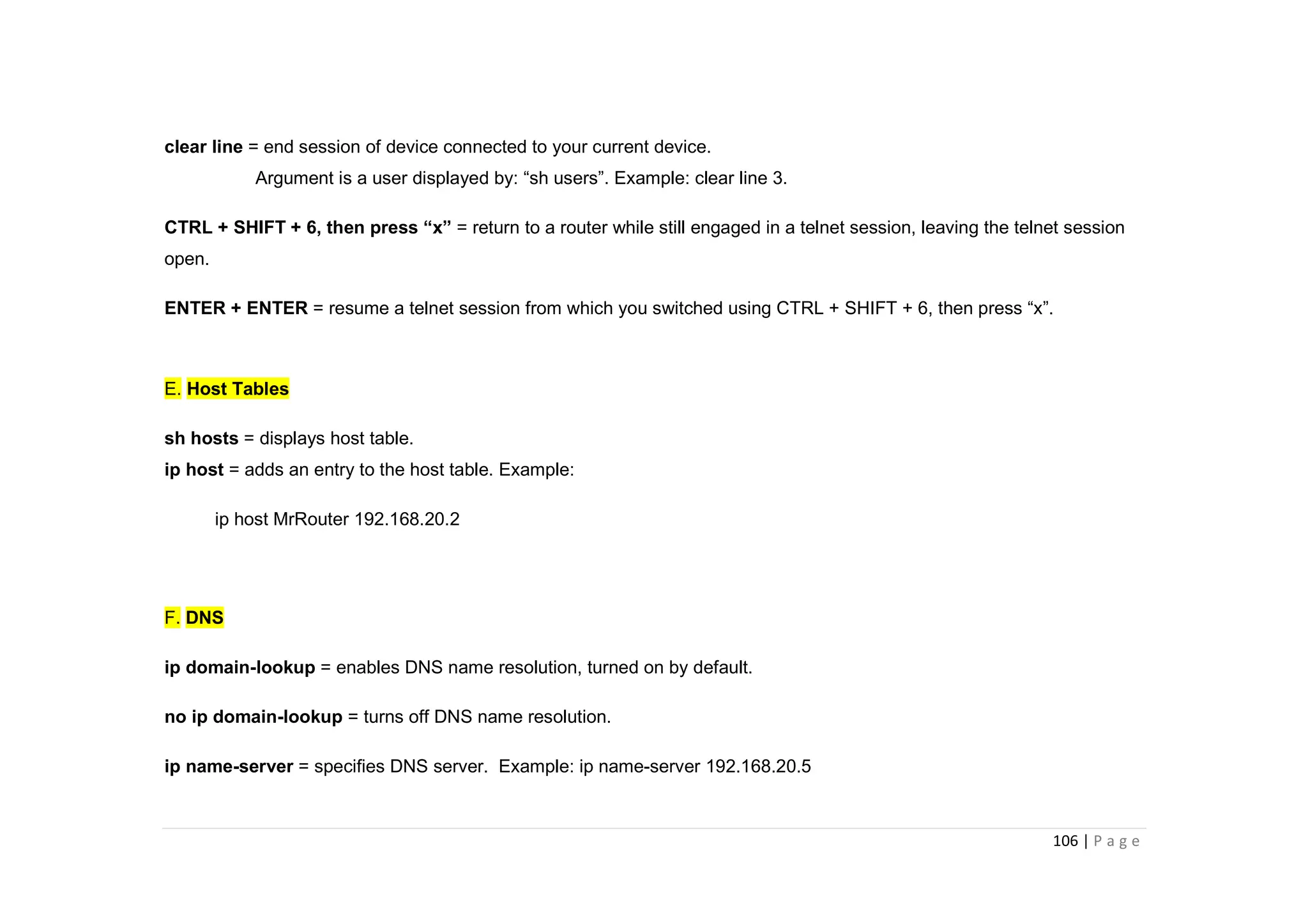 106 | P a g e
clear line = end session of device connected to your current device.
Argument is a user displayed by: “sh users”. Example: clear line 3.
CTRL + SHIFT + 6, then press “x” = return to a router while still engaged in a telnet session, leaving the telnet session
open.
ENTER + ENTER = resume a telnet session from which you switched using CTRL + SHIFT + 6, then press “x”.
E. Host Tables
sh hosts = displays host table.
ip host = adds an entry to the host table. Example:
ip host MrRouter 192.168.20.2
F. DNS
ip domain-lookup = enables DNS name resolution, turned on by default.
no ip domain-lookup = turns off DNS name resolution.
ip name-server = specifies DNS server. Example: ip name-server 192.168.20.5
 