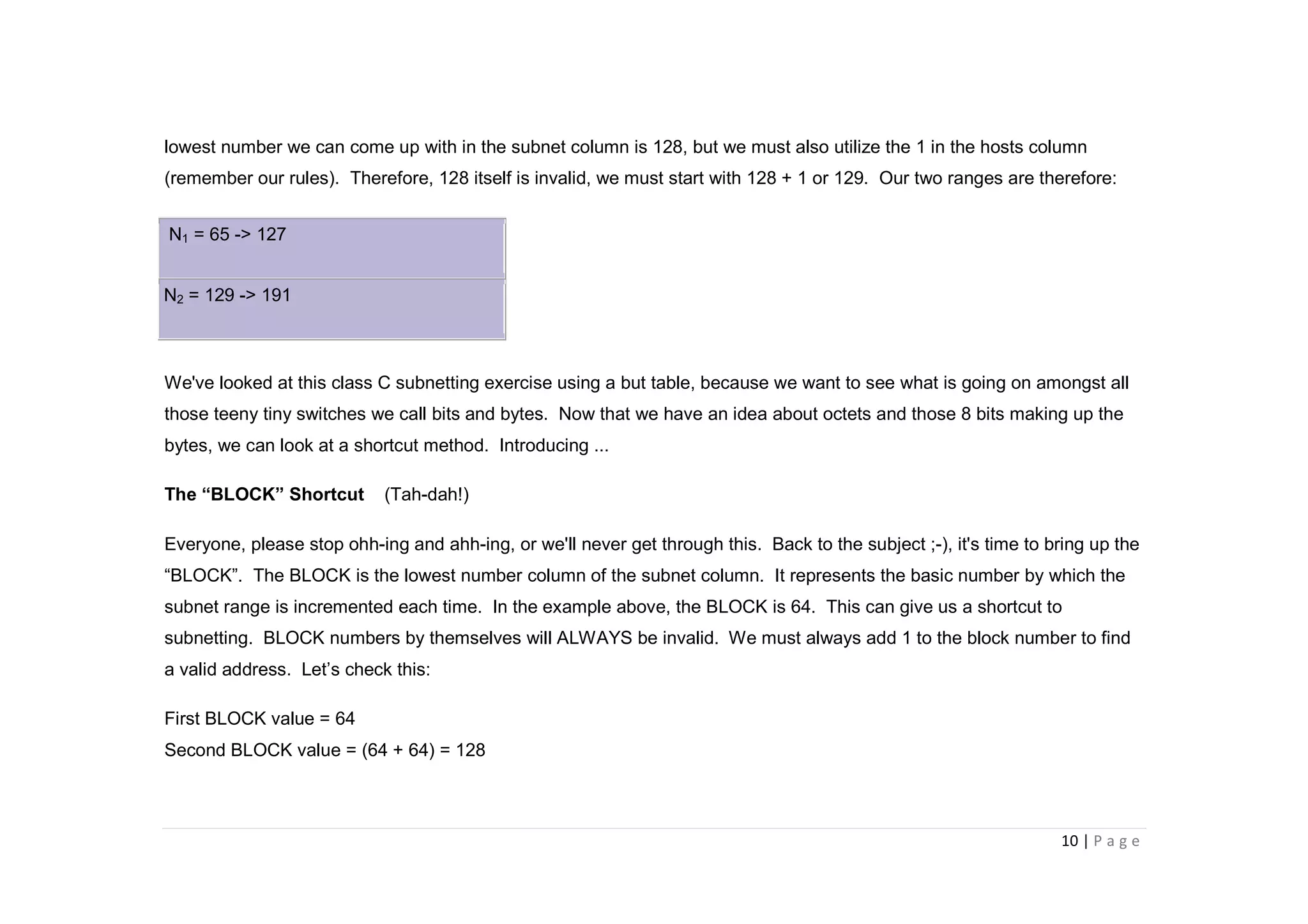 10 | P a g e
lowest number we can come up with in the subnet column is 128, but we must also utilize the 1 in the hosts column
(remember our rules). Therefore, 128 itself is invalid, we must start with 128 + 1 or 129. Our two ranges are therefore:
N1 = 65 -> 127
N2 = 129 -> 191
We've looked at this class C subnetting exercise using a but table, because we want to see what is going on amongst all
those teeny tiny switches we call bits and bytes. Now that we have an idea about octets and those 8 bits making up the
bytes, we can look at a shortcut method. Introducing ...
The “BLOCK” Shortcut (Tah-dah!)
Everyone, please stop ohh-ing and ahh-ing, or we'll never get through this. Back to the subject ;-), it's time to bring up the
“BLOCK”. The BLOCK is the lowest number column of the subnet column. It represents the basic number by which the
subnet range is incremented each time. In the example above, the BLOCK is 64. This can give us a shortcut to
subnetting. BLOCK numbers by themselves will ALWAYS be invalid. We must always add 1 to the block number to find
a valid address. Let’s check this:
First BLOCK value = 64
Second BLOCK value = (64 + 64) = 128
 