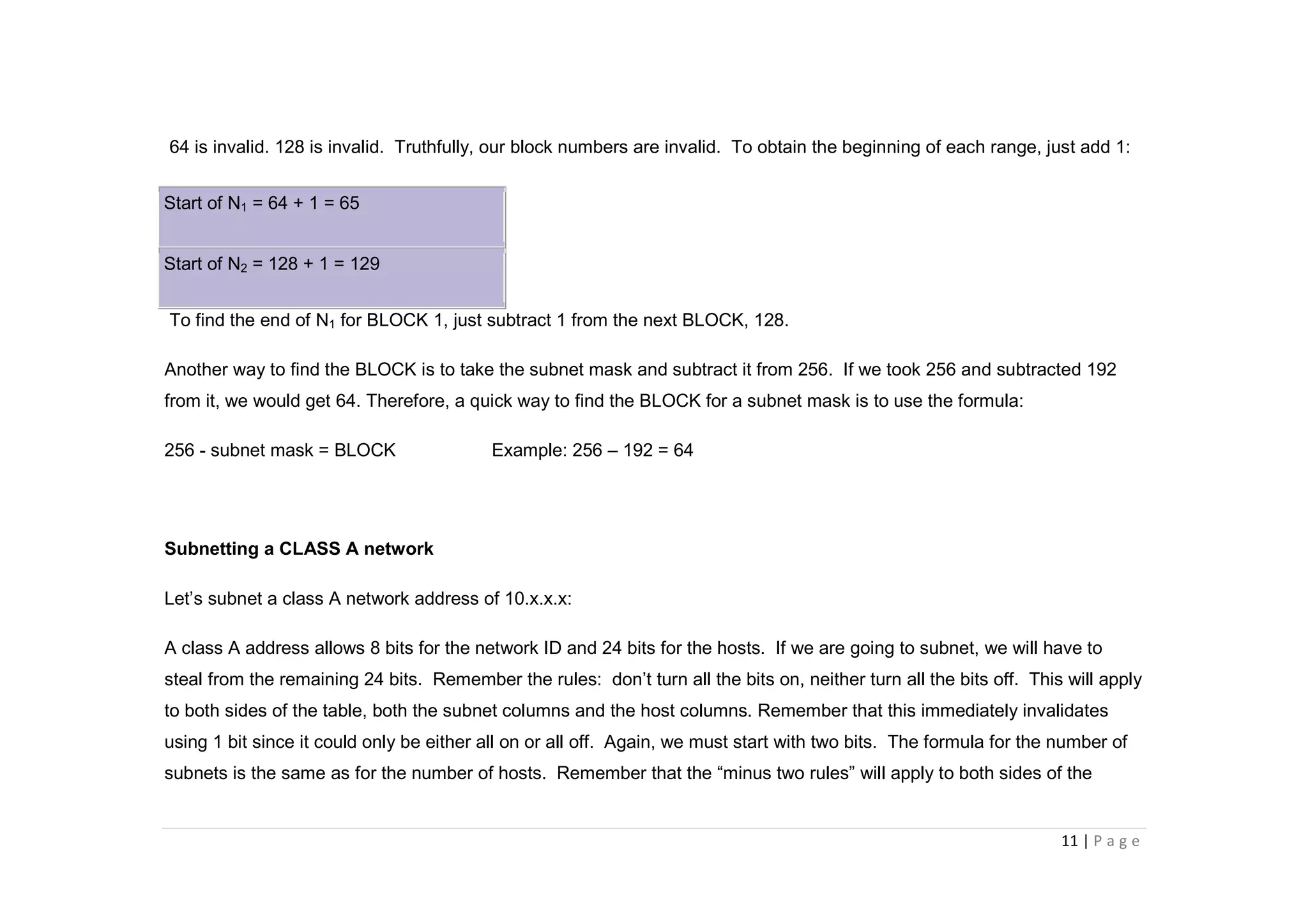 11 | P a g e
64 is invalid. 128 is invalid. Truthfully, our block numbers are invalid. To obtain the beginning of each range, just add 1:
Start of N1 = 64 + 1 = 65
Start of N2 = 128 + 1 = 129
To find the end of N1 for BLOCK 1, just subtract 1 from the next BLOCK, 128.
Another way to find the BLOCK is to take the subnet mask and subtract it from 256. If we took 256 and subtracted 192
from it, we would get 64. Therefore, a quick way to find the BLOCK for a subnet mask is to use the formula:
256 - subnet mask = BLOCK Example: 256 – 192 = 64
Subnetting a CLASS A network
Let’s subnet a class A network address of 10.x.x.x:
A class A address allows 8 bits for the network ID and 24 bits for the hosts. If we are going to subnet, we will have to
steal from the remaining 24 bits. Remember the rules: don’t turn all the bits on, neither turn all the bits off. This will apply
to both sides of the table, both the subnet columns and the host columns. Remember that this immediately invalidates
using 1 bit since it could only be either all on or all off. Again, we must start with two bits. The formula for the number of
subnets is the same as for the number of hosts. Remember that the “minus two rules” will apply to both sides of the
 