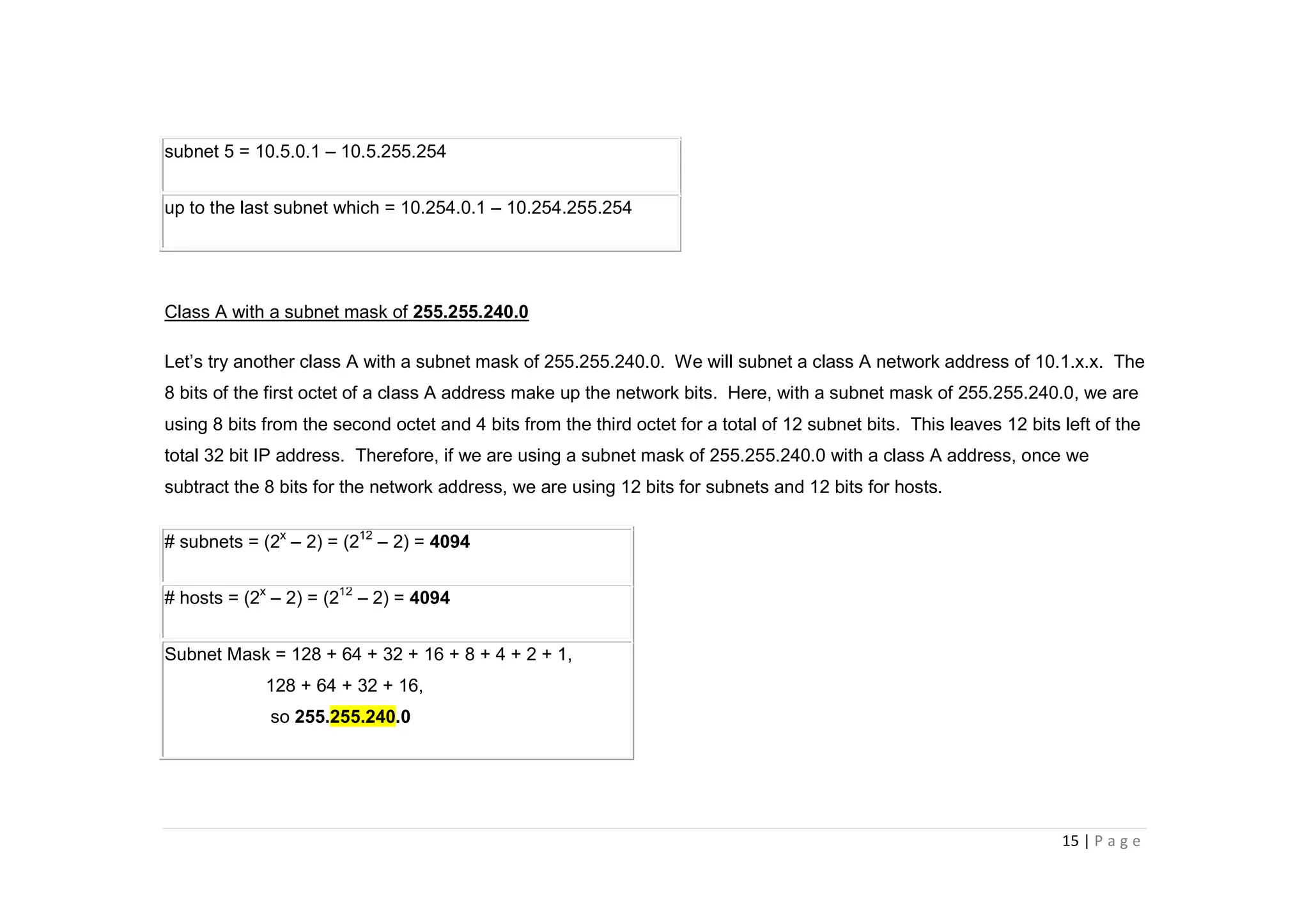 15 | P a g e
subnet 5 = 10.5.0.1 – 10.5.255.254
up to the last subnet which = 10.254.0.1 – 10.254.255.254
Class A with a subnet mask of 255.255.240.0
Let’s try another class A with a subnet mask of 255.255.240.0. We will subnet a class A network address of 10.1.x.x. The
8 bits of the first octet of a class A address make up the network bits. Here, with a subnet mask of 255.255.240.0, we are
using 8 bits from the second octet and 4 bits from the third octet for a total of 12 subnet bits. This leaves 12 bits left of the
total 32 bit IP address. Therefore, if we are using a subnet mask of 255.255.240.0 with a class A address, once we
subtract the 8 bits for the network address, we are using 12 bits for subnets and 12 bits for hosts.
# subnets = (2x
– 2) = (212
– 2) = 4094
# hosts = (2x
– 2) = (212
– 2) = 4094
Subnet Mask = 128 + 64 + 32 + 16 + 8 + 4 + 2 + 1,
128 + 64 + 32 + 16,
so 255.255.240.0
 