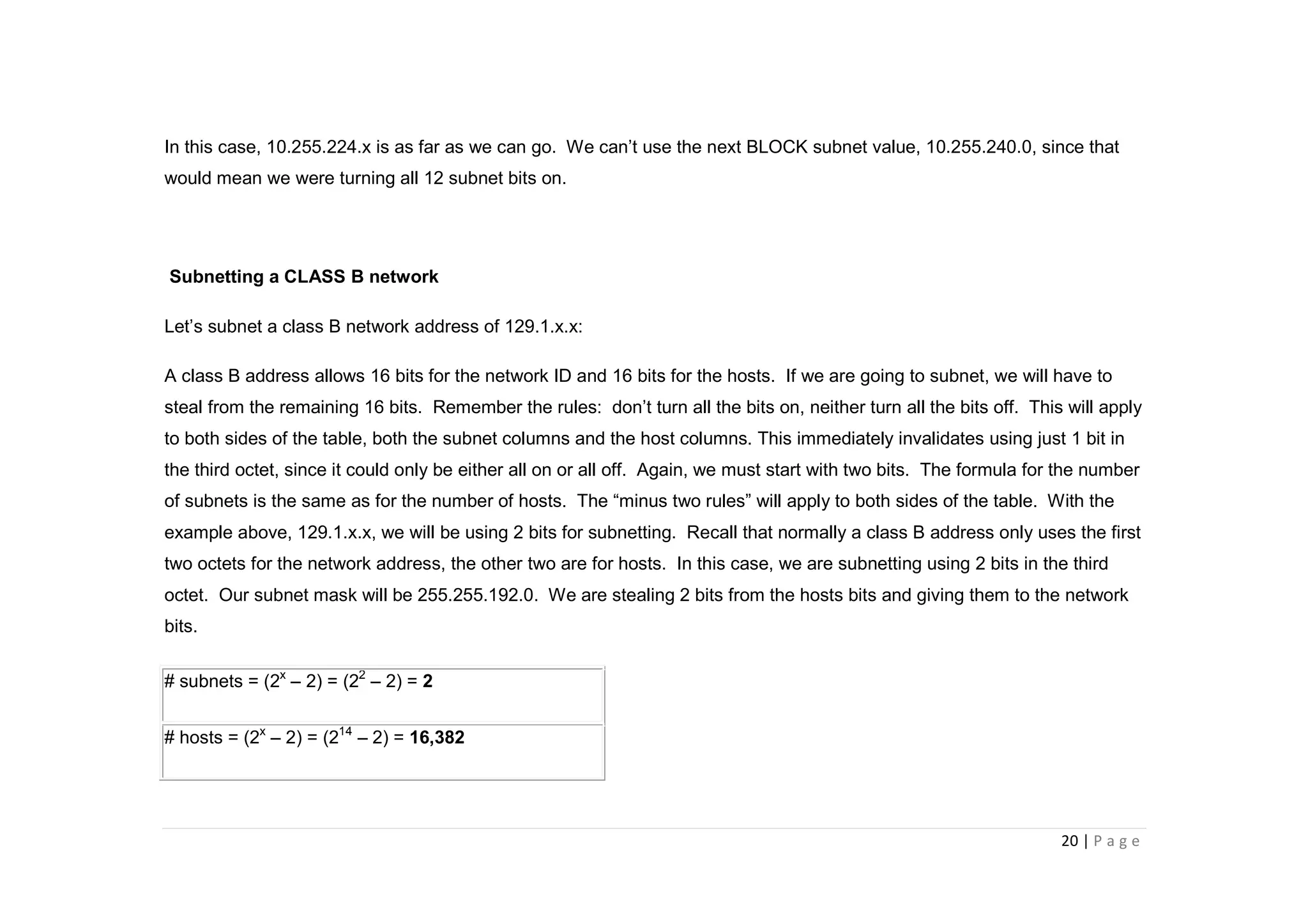 20 | P a g e
In this case, 10.255.224.x is as far as we can go. We can’t use the next BLOCK subnet value, 10.255.240.0, since that
would mean we were turning all 12 subnet bits on.
Subnetting a CLASS B network
Let’s subnet a class B network address of 129.1.x.x:
A class B address allows 16 bits for the network ID and 16 bits for the hosts. If we are going to subnet, we will have to
steal from the remaining 16 bits. Remember the rules: don’t turn all the bits on, neither turn all the bits off. This will apply
to both sides of the table, both the subnet columns and the host columns. This immediately invalidates using just 1 bit in
the third octet, since it could only be either all on or all off. Again, we must start with two bits. The formula for the number
of subnets is the same as for the number of hosts. The “minus two rules” will apply to both sides of the table. With the
example above, 129.1.x.x, we will be using 2 bits for subnetting. Recall that normally a class B address only uses the first
two octets for the network address, the other two are for hosts. In this case, we are subnetting using 2 bits in the third
octet. Our subnet mask will be 255.255.192.0. We are stealing 2 bits from the hosts bits and giving them to the network
bits.
# subnets = (2x
– 2) = (22
– 2) = 2
# hosts = (2x
– 2) = (214
– 2) = 16,382
 