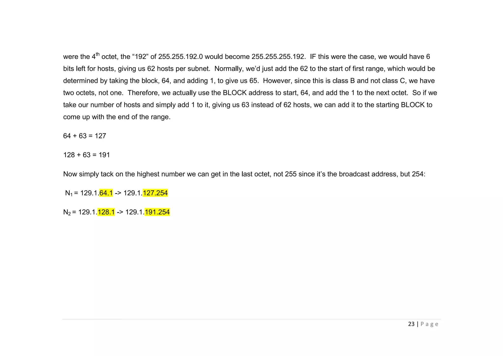 23 | P a g e
were the 4th
octet, the “192” of 255.255.192.0 would become 255.255.255.192. IF this were the case, we would have 6
bits left for hosts, giving us 62 hosts per subnet. Normally, we’d just add the 62 to the start of first range, which would be
determined by taking the block, 64, and adding 1, to give us 65. However, since this is class B and not class C, we have
two octets, not one. Therefore, we actually use the BLOCK address to start, 64, and add the 1 to the next octet. So if we
take our number of hosts and simply add 1 to it, giving us 63 instead of 62 hosts, we can add it to the starting BLOCK to
come up with the end of the range.
64 + 63 = 127
128 + 63 = 191
Now simply tack on the highest number we can get in the last octet, not 255 since it’s the broadcast address, but 254:
N1 = 129.1.64.1 -> 129.1.127.254
N2 = 129.1.128.1 -> 129.1.191.254
 