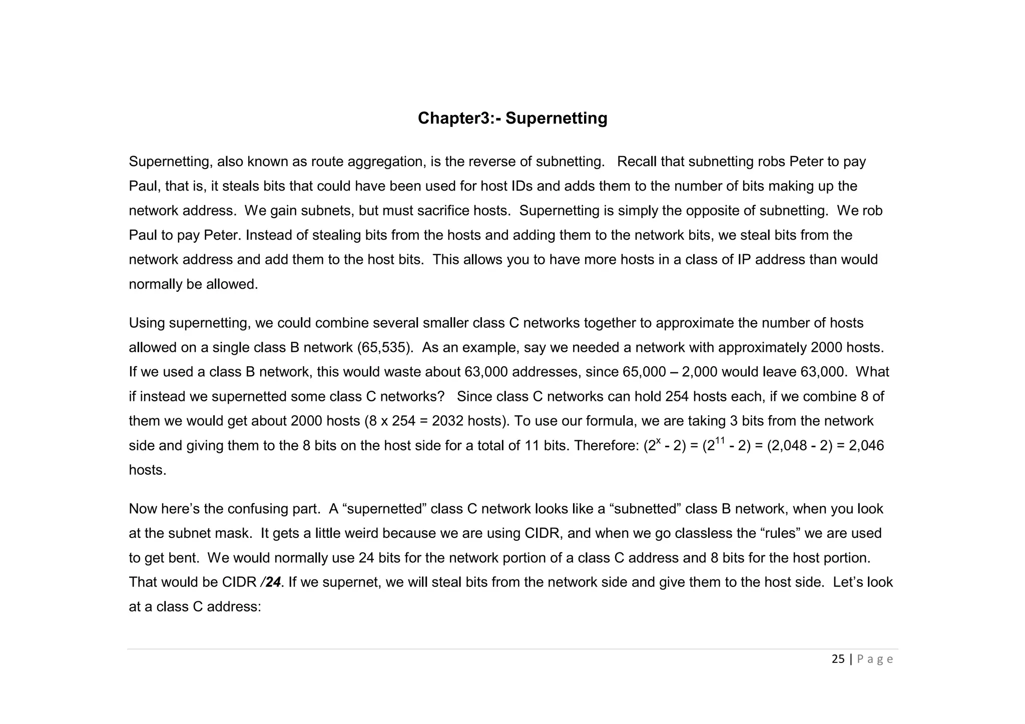 25 | P a g e
Chapter3:- Supernetting
Supernetting, also known as route aggregation, is the reverse of subnetting. Recall that subnetting robs Peter to pay
Paul, that is, it steals bits that could have been used for host IDs and adds them to the number of bits making up the
network address. We gain subnets, but must sacrifice hosts. Supernetting is simply the opposite of subnetting. We rob
Paul to pay Peter. Instead of stealing bits from the hosts and adding them to the network bits, we steal bits from the
network address and add them to the host bits. This allows you to have more hosts in a class of IP address than would
normally be allowed.
Using supernetting, we could combine several smaller class C networks together to approximate the number of hosts
allowed on a single class B network (65,535). As an example, say we needed a network with approximately 2000 hosts.
If we used a class B network, this would waste about 63,000 addresses, since 65,000 – 2,000 would leave 63,000. What
if instead we supernetted some class C networks? Since class C networks can hold 254 hosts each, if we combine 8 of
them we would get about 2000 hosts (8 x 254 = 2032 hosts). To use our formula, we are taking 3 bits from the network
side and giving them to the 8 bits on the host side for a total of 11 bits. Therefore: (2x
- 2) = (211
- 2) = (2,048 - 2) = 2,046
hosts.
Now here’s the confusing part. A “supernetted” class C network looks like a “subnetted” class B network, when you look
at the subnet mask. It gets a little weird because we are using CIDR, and when we go classless the “rules” we are used
to get bent. We would normally use 24 bits for the network portion of a class C address and 8 bits for the host portion.
That would be CIDR /24. If we supernet, we will steal bits from the network side and give them to the host side. Let’s look
at a class C address:
 