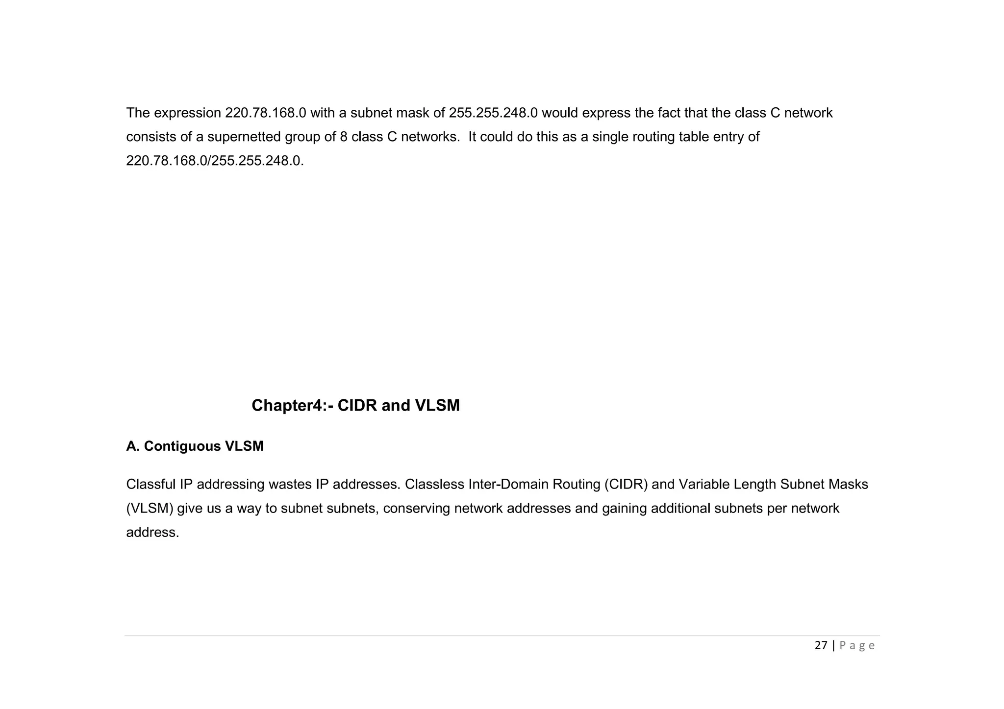 27 | P a g e
The expression 220.78.168.0 with a subnet mask of 255.255.248.0 would express the fact that the class C network
consists of a supernetted group of 8 class C networks. It could do this as a single routing table entry of
220.78.168.0/255.255.248.0.
Chapter4:- CIDR and VLSM
A. Contiguous VLSM
Classful IP addressing wastes IP addresses. Classless Inter-Domain Routing (CIDR) and Variable Length Subnet Masks
(VLSM) give us a way to subnet subnets, conserving network addresses and gaining additional subnets per network
address.
 