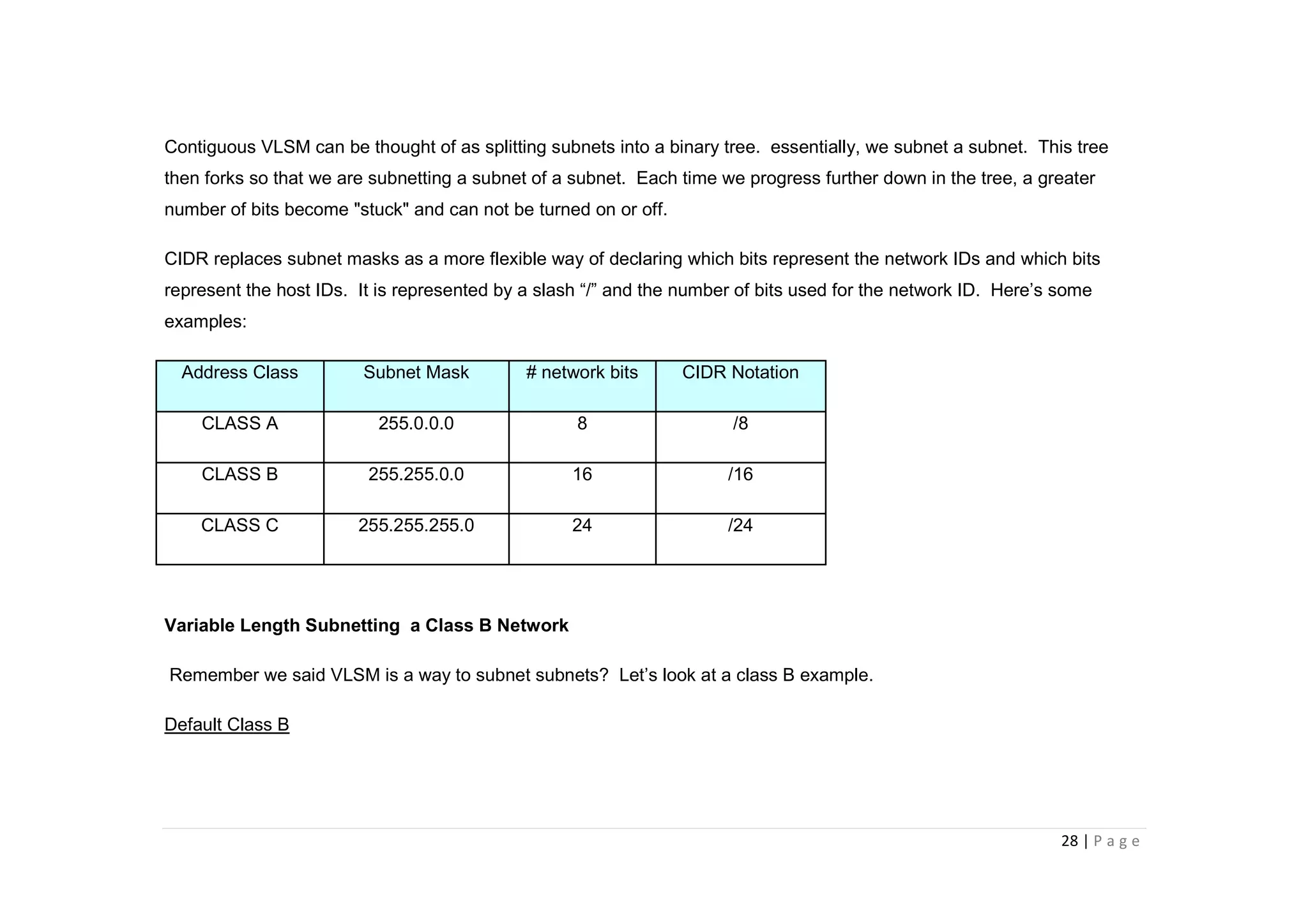 28 | P a g e
Contiguous VLSM can be thought of as splitting subnets into a binary tree. essentially, we subnet a subnet. This tree
then forks so that we are subnetting a subnet of a subnet. Each time we progress further down in the tree, a greater
number of bits become "stuck" and can not be turned on or off.
CIDR replaces subnet masks as a more flexible way of declaring which bits represent the network IDs and which bits
represent the host IDs. It is represented by a slash “/” and the number of bits used for the network ID. Here’s some
examples:
Address Class Subnet Mask # network bits CIDR Notation
CLASS A 255.0.0.0 8 /8
CLASS B 255.255.0.0 16 /16
CLASS C 255.255.255.0 24 /24
Variable Length Subnetting a Class B Network
Remember we said VLSM is a way to subnet subnets? Let’s look at a class B example.
Default Class B
 
