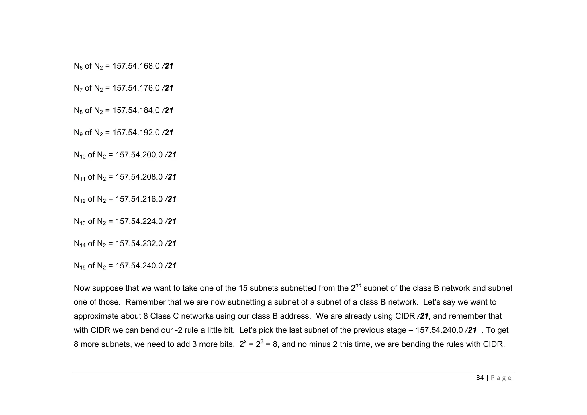 34 | P a g e
N6 of N2 = 157.54.168.0 /21
N7 of N2 = 157.54.176.0 /21
N8 of N2 = 157.54.184.0 /21
N9 of N2 = 157.54.192.0 /21
N10 of N2 = 157.54.200.0 /21
N11 of N2 = 157.54.208.0 /21
N12 of N2 = 157.54.216.0 /21
N13 of N2 = 157.54.224.0 /21
N14 of N2 = 157.54.232.0 /21
N15 of N2 = 157.54.240.0 /21
Now suppose that we want to take one of the 15 subnets subnetted from the 2nd
subnet of the class B network and subnet
one of those. Remember that we are now subnetting a subnet of a subnet of a class B network. Let’s say we want to
approximate about 8 Class C networks using our class B address. We are already using CIDR /21, and remember that
with CIDR we can bend our -2 rule a little bit. Let’s pick the last subnet of the previous stage – 157.54.240.0 /21 . To get
8 more subnets, we need to add 3 more bits. 2x
= 23
= 8, and no minus 2 this time, we are bending the rules with CIDR.
 