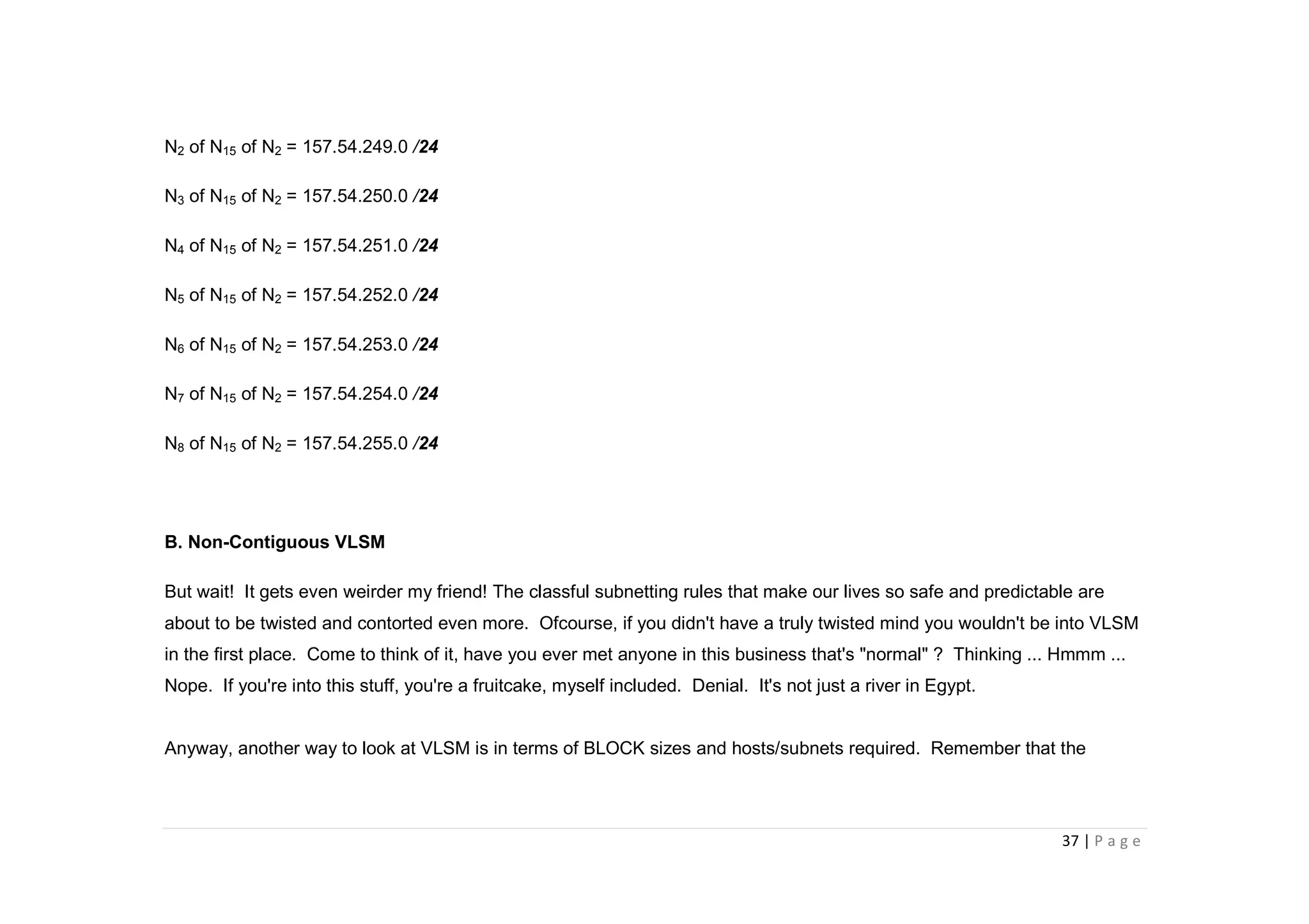 37 | P a g e
N2 of N15 of N2 = 157.54.249.0 /24
N3 of N15 of N2 = 157.54.250.0 /24
N4 of N15 of N2 = 157.54.251.0 /24
N5 of N15 of N2 = 157.54.252.0 /24
N6 of N15 of N2 = 157.54.253.0 /24
N7 of N15 of N2 = 157.54.254.0 /24
N8 of N15 of N2 = 157.54.255.0 /24
B. Non-Contiguous VLSM
But wait! It gets even weirder my friend! The classful subnetting rules that make our lives so safe and predictable are
about to be twisted and contorted even more. Ofcourse, if you didn't have a truly twisted mind you wouldn't be into VLSM
in the first place. Come to think of it, have you ever met anyone in this business that's "normal" ? Thinking ... Hmmm ...
Nope. If you're into this stuff, you're a fruitcake, myself included. Denial. It's not just a river in Egypt.
Anyway, another way to look at VLSM is in terms of BLOCK sizes and hosts/subnets required. Remember that the
 
