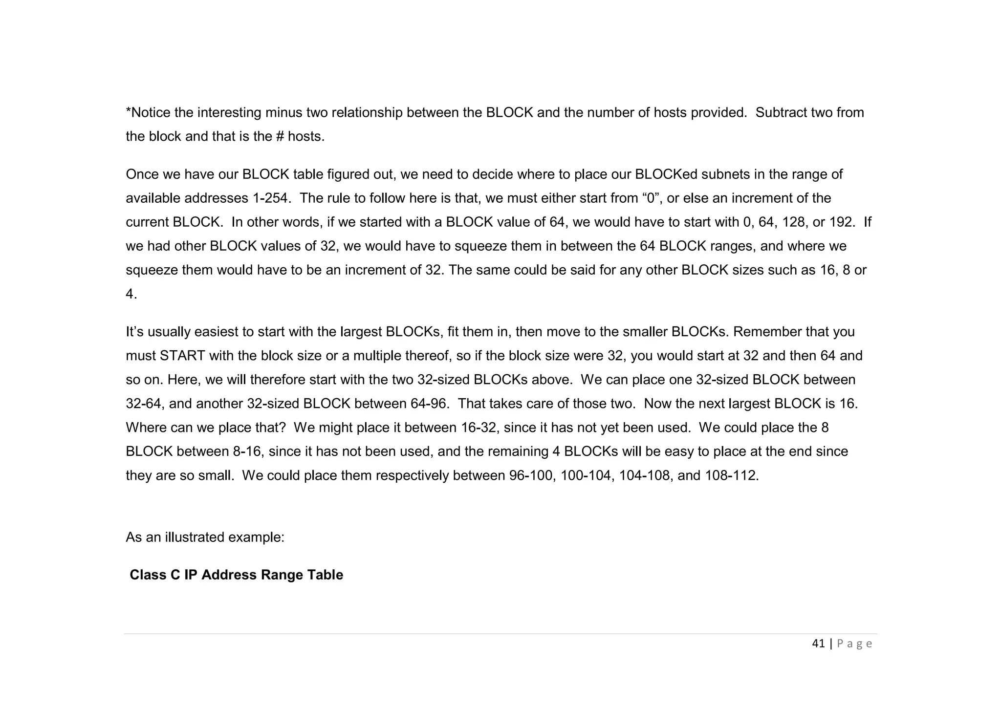 41 | P a g e
*Notice the interesting minus two relationship between the BLOCK and the number of hosts provided. Subtract two from
the block and that is the # hosts.
Once we have our BLOCK table figured out, we need to decide where to place our BLOCKed subnets in the range of
available addresses 1-254. The rule to follow here is that, we must either start from “0”, or else an increment of the
current BLOCK. In other words, if we started with a BLOCK value of 64, we would have to start with 0, 64, 128, or 192. If
we had other BLOCK values of 32, we would have to squeeze them in between the 64 BLOCK ranges, and where we
squeeze them would have to be an increment of 32. The same could be said for any other BLOCK sizes such as 16, 8 or
4.
It’s usually easiest to start with the largest BLOCKs, fit them in, then move to the smaller BLOCKs. Remember that you
must START with the block size or a multiple thereof, so if the block size were 32, you would start at 32 and then 64 and
so on. Here, we will therefore start with the two 32-sized BLOCKs above. We can place one 32-sized BLOCK between
32-64, and another 32-sized BLOCK between 64-96. That takes care of those two. Now the next largest BLOCK is 16.
Where can we place that? We might place it between 16-32, since it has not yet been used. We could place the 8
BLOCK between 8-16, since it has not been used, and the remaining 4 BLOCKs will be easy to place at the end since
they are so small. We could place them respectively between 96-100, 100-104, 104-108, and 108-112.
As an illustrated example:
Class C IP Address Range Table
 
