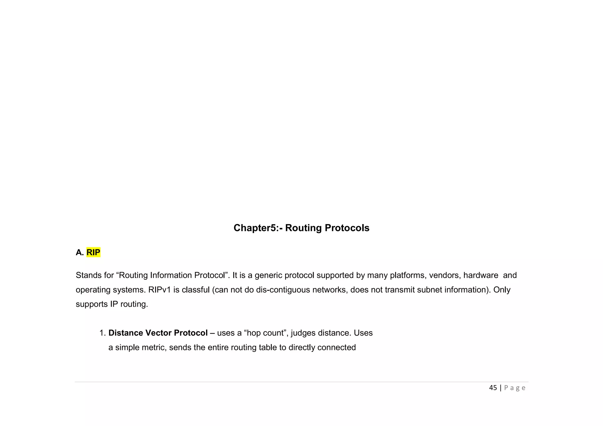 45 | P a g e
Chapter5:- Routing Protocols
A. RIP
Stands for “Routing Information Protocol”. It is a generic protocol supported by many platforms, vendors, hardware and
operating systems. RIPv1 is classful (can not do dis-contiguous networks, does not transmit subnet information). Only
supports IP routing.
1. Distance Vector Protocol – uses a “hop count”, judges distance. Uses
a simple metric, sends the entire routing table to directly connected
 