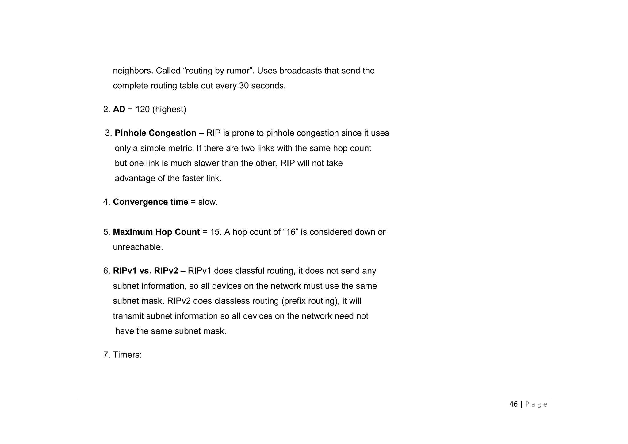 46 | P a g e
neighbors. Called “routing by rumor”. Uses broadcasts that send the
complete routing table out every 30 seconds.
2. AD = 120 (highest)
3. Pinhole Congestion – RIP is prone to pinhole congestion since it uses
only a simple metric. If there are two links with the same hop count
but one link is much slower than the other, RIP will not take
advantage of the faster link.
4. Convergence time = slow.
5. Maximum Hop Count = 15. A hop count of “16” is considered down or
unreachable.
6. RIPv1 vs. RIPv2 – RIPv1 does classful routing, it does not send any
subnet information, so all devices on the network must use the same
subnet mask. RIPv2 does classless routing (prefix routing), it will
transmit subnet information so all devices on the network need not
have the same subnet mask.
7. Timers:
 