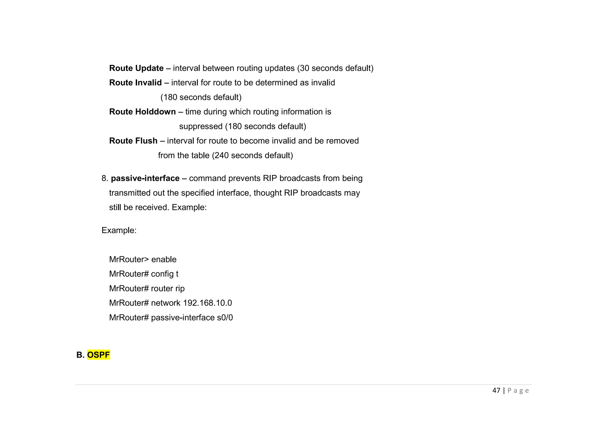 47 | P a g e
Route Update – interval between routing updates (30 seconds default)
Route Invalid – interval for route to be determined as invalid
(180 seconds default)
Route Holddown – time during which routing information is
suppressed (180 seconds default)
Route Flush – interval for route to become invalid and be removed
from the table (240 seconds default)
8. passive-interface – command prevents RIP broadcasts from being
transmitted out the specified interface, thought RIP broadcasts may
still be received. Example:
Example:
MrRouter> enable
MrRouter# config t
MrRouter# router rip
MrRouter# network 192.168.10.0
MrRouter# passive-interface s0/0
B. OSPF
 