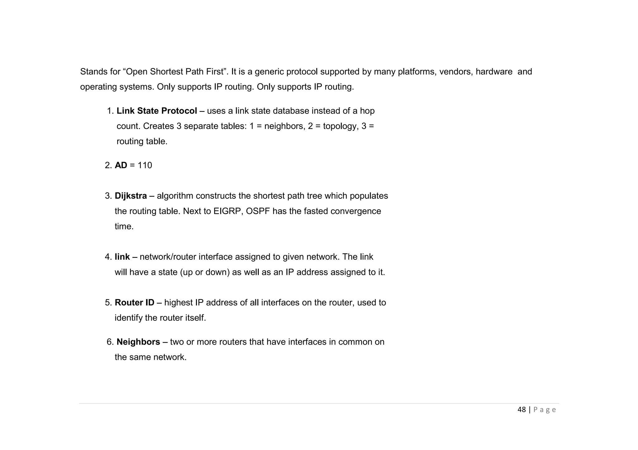 48 | P a g e
Stands for “Open Shortest Path First”. It is a generic protocol supported by many platforms, vendors, hardware and
operating systems. Only supports IP routing. Only supports IP routing.
1. Link State Protocol – uses a link state database instead of a hop
count. Creates 3 separate tables: 1 = neighbors, 2 = topology, 3 =
routing table.
2. AD = 110
3. Dijkstra – algorithm constructs the shortest path tree which populates
the routing table. Next to EIGRP, OSPF has the fasted convergence
time.
4. link – network/router interface assigned to given network. The link
will have a state (up or down) as well as an IP address assigned to it.
5. Router ID – highest IP address of all interfaces on the router, used to
identify the router itself.
6. Neighbors – two or more routers that have interfaces in common on
the same network.
 