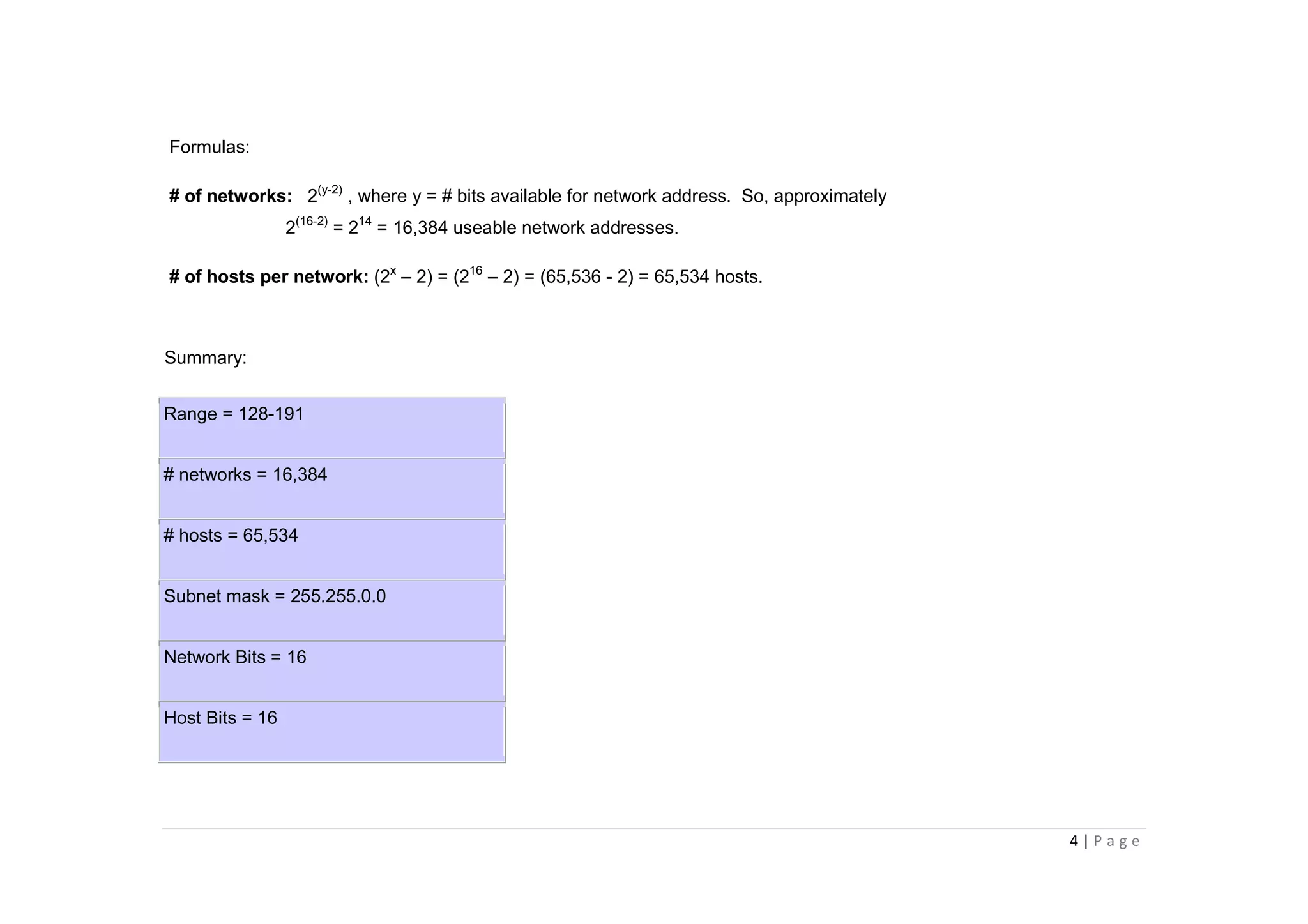 4 | P a g e
Formulas:
# of networks: 2(y-2)
, where y = # bits available for network address. So, approximately
2(16-2)
= 214
= 16,384 useable network addresses.
# of hosts per network: (2x
– 2) = (216
– 2) = (65,536 - 2) = 65,534 hosts.
Summary:
Range = 128-191
# networks = 16,384
# hosts = 65,534
Subnet mask = 255.255.0.0
Network Bits = 16
Host Bits = 16
 