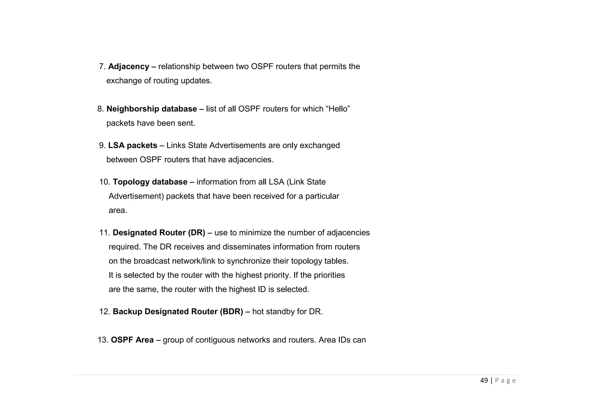 49 | P a g e
7. Adjacency – relationship between two OSPF routers that permits the
exchange of routing updates.
8. Neighborship database – list of all OSPF routers for which “Hello”
packets have been sent.
9. LSA packets – Links State Advertisements are only exchanged
between OSPF routers that have adjacencies.
10. Topology database – information from all LSA (Link State
Advertisement) packets that have been received for a particular
area.
11. Designated Router (DR) – use to minimize the number of adjacencies
required. The DR receives and disseminates information from routers
on the broadcast network/link to synchronize their topology tables.
It is selected by the router with the highest priority. If the priorities
are the same, the router with the highest ID is selected.
12. Backup Designated Router (BDR) – hot standby for DR.
13. OSPF Area – group of contiguous networks and routers. Area IDs can
 