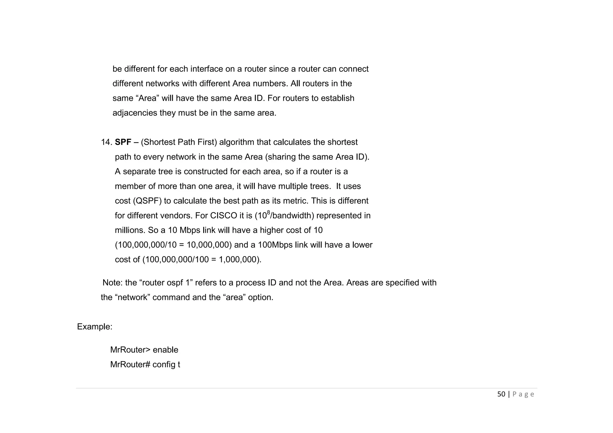 50 | P a g e
be different for each interface on a router since a router can connect
different networks with different Area numbers. All routers in the
same “Area” will have the same Area ID. For routers to establish
adjacencies they must be in the same area.
14. SPF – (Shortest Path First) algorithm that calculates the shortest
path to every network in the same Area (sharing the same Area ID).
A separate tree is constructed for each area, so if a router is a
member of more than one area, it will have multiple trees. It uses
cost (QSPF) to calculate the best path as its metric. This is different
for different vendors. For CISCO it is (108
/bandwidth) represented in
millions. So a 10 Mbps link will have a higher cost of 10
(100,000,000/10 = 10,000,000) and a 100Mbps link will have a lower
cost of (100,000,000/100 = 1,000,000).
Note: the “router ospf 1” refers to a process ID and not the Area. Areas are specified with
the “network” command and the “area” option.
Example:
MrRouter> enable
MrRouter# config t
 
