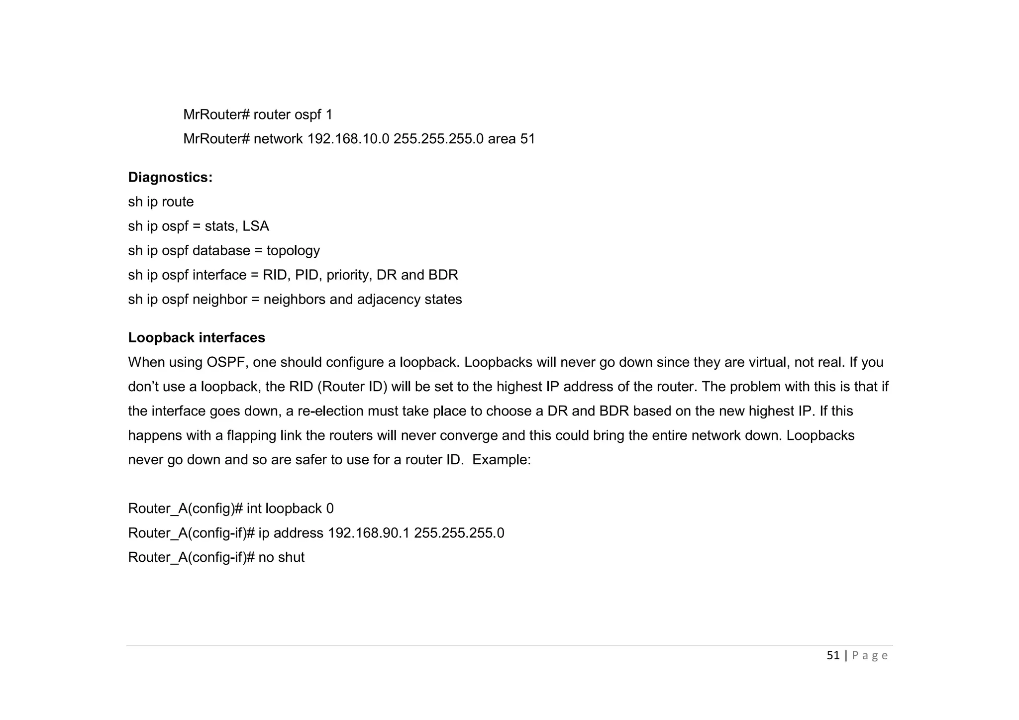 51 | P a g e
MrRouter# router ospf 1
MrRouter# network 192.168.10.0 255.255.255.0 area 51
Diagnostics:
sh ip route
sh ip ospf = stats, LSA
sh ip ospf database = topology
sh ip ospf interface = RID, PID, priority, DR and BDR
sh ip ospf neighbor = neighbors and adjacency states
Loopback interfaces
When using OSPF, one should configure a loopback. Loopbacks will never go down since they are virtual, not real. If you
don’t use a loopback, the RID (Router ID) will be set to the highest IP address of the router. The problem with this is that if
the interface goes down, a re-election must take place to choose a DR and BDR based on the new highest IP. If this
happens with a flapping link the routers will never converge and this could bring the entire network down. Loopbacks
never go down and so are safer to use for a router ID. Example:
Router_A(config)# int loopback 0
Router_A(config-if)# ip address 192.168.90.1 255.255.255.0
Router_A(config-if)# no shut
 