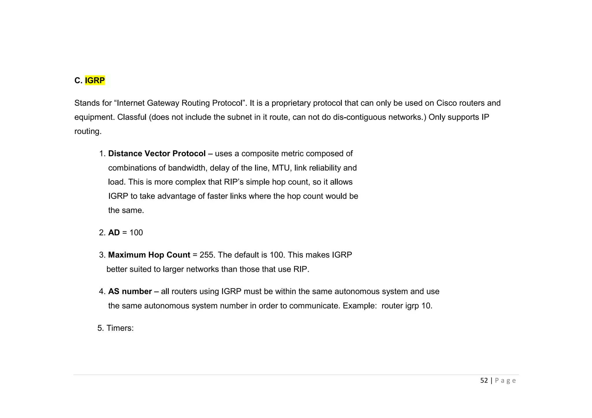 52 | P a g e
C. IGRP
Stands for “Internet Gateway Routing Protocol”. It is a proprietary protocol that can only be used on Cisco routers and
equipment. Classful (does not include the subnet in it route, can not do dis-contiguous networks.) Only supports IP
routing.
1. Distance Vector Protocol – uses a composite metric composed of
combinations of bandwidth, delay of the line, MTU, link reliability and
load. This is more complex that RIP’s simple hop count, so it allows
IGRP to take advantage of faster links where the hop count would be
the same.
2. AD = 100
3. Maximum Hop Count = 255. The default is 100. This makes IGRP
better suited to larger networks than those that use RIP.
4. AS number – all routers using IGRP must be within the same autonomous system and use
the same autonomous system number in order to communicate. Example: router igrp 10.
5. Timers:
 