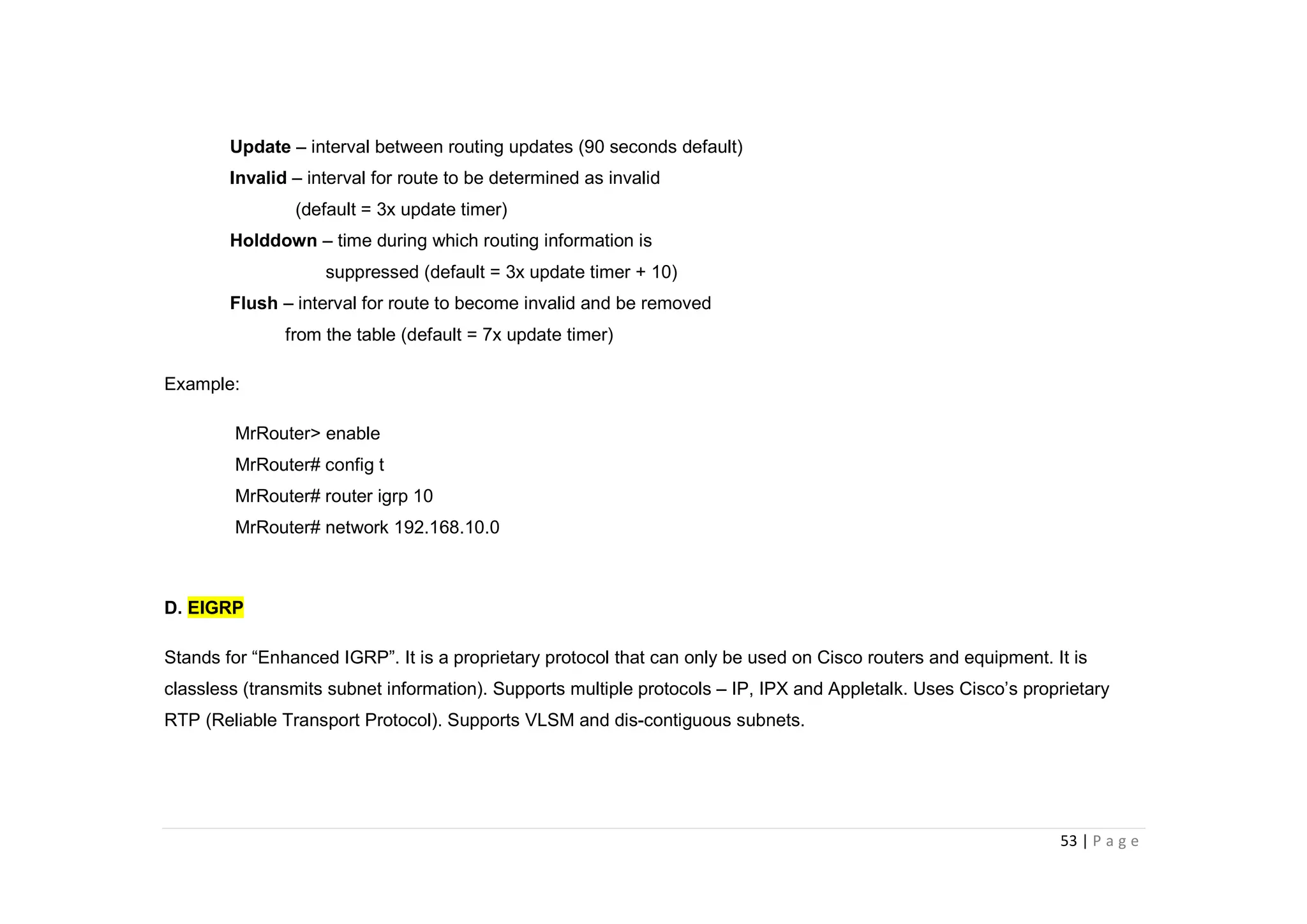 53 | P a g e
Update – interval between routing updates (90 seconds default)
Invalid – interval for route to be determined as invalid
(default = 3x update timer)
Holddown – time during which routing information is
suppressed (default = 3x update timer + 10)
Flush – interval for route to become invalid and be removed
from the table (default = 7x update timer)
Example:
MrRouter> enable
MrRouter# config t
MrRouter# router igrp 10
MrRouter# network 192.168.10.0
D. EIGRP
Stands for “Enhanced IGRP”. It is a proprietary protocol that can only be used on Cisco routers and equipment. It is
classless (transmits subnet information). Supports multiple protocols – IP, IPX and Appletalk. Uses Cisco’s proprietary
RTP (Reliable Transport Protocol). Supports VLSM and dis-contiguous subnets.
 