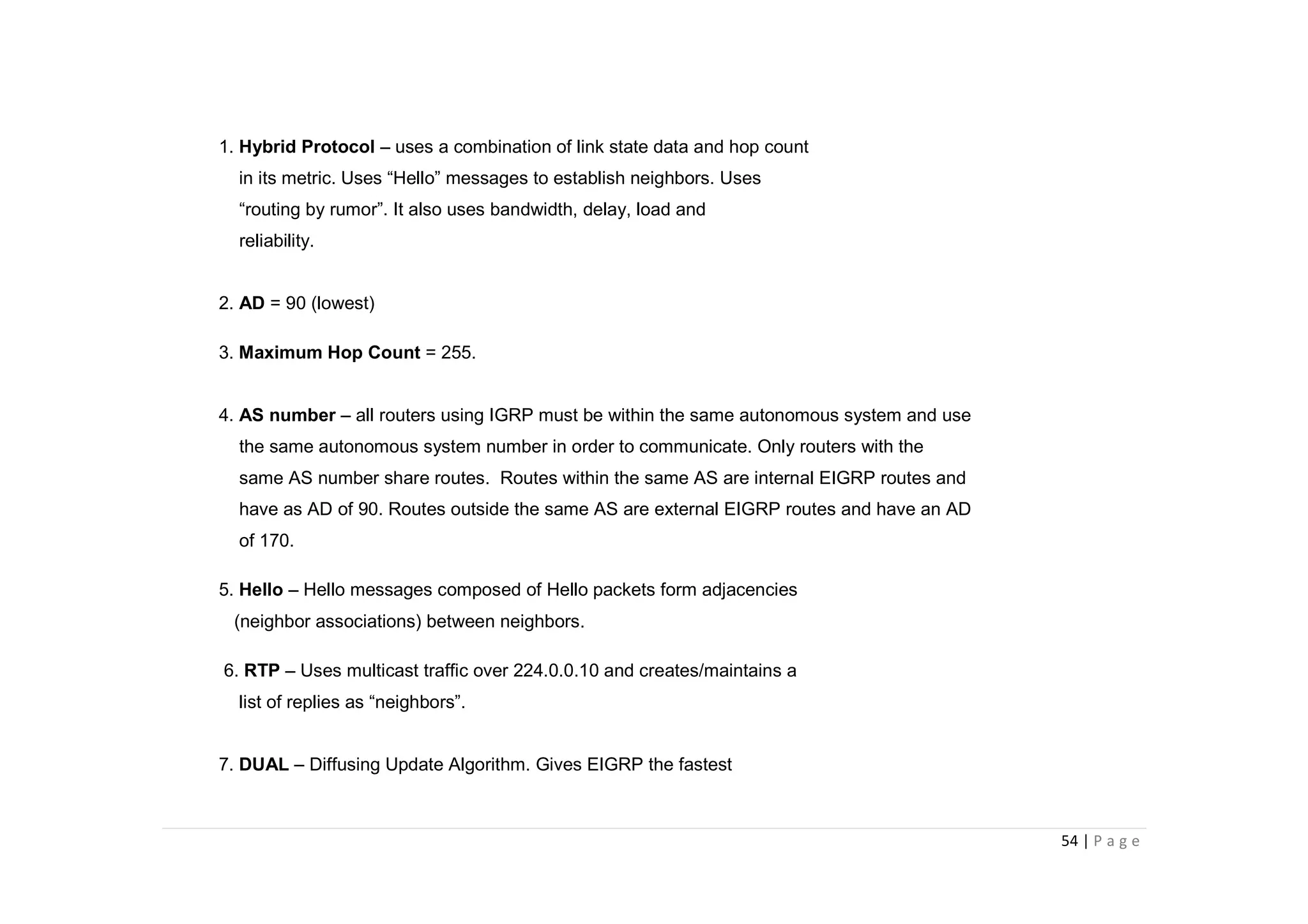 54 | P a g e
1. Hybrid Protocol – uses a combination of link state data and hop count
in its metric. Uses “Hello” messages to establish neighbors. Uses
“routing by rumor”. It also uses bandwidth, delay, load and
reliability.
2. AD = 90 (lowest)
3. Maximum Hop Count = 255.
4. AS number – all routers using IGRP must be within the same autonomous system and use
the same autonomous system number in order to communicate. Only routers with the
same AS number share routes. Routes within the same AS are internal EIGRP routes and
have as AD of 90. Routes outside the same AS are external EIGRP routes and have an AD
of 170.
5. Hello – Hello messages composed of Hello packets form adjacencies
(neighbor associations) between neighbors.
6. RTP – Uses multicast traffic over 224.0.0.10 and creates/maintains a
list of replies as “neighbors”.
7. DUAL – Diffusing Update Algorithm. Gives EIGRP the fastest
 