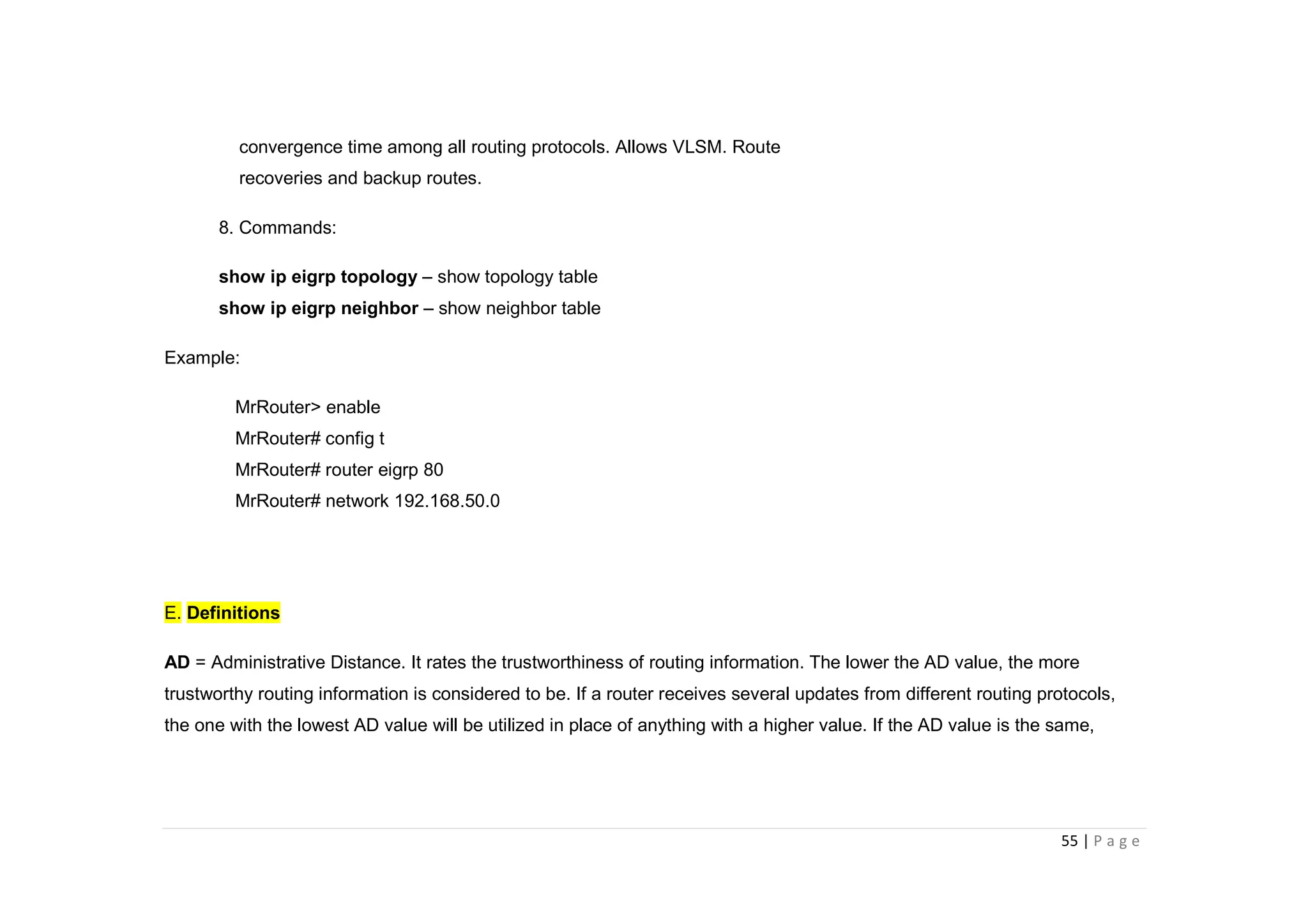 55 | P a g e
convergence time among all routing protocols. Allows VLSM. Route
recoveries and backup routes.
8. Commands:
show ip eigrp topology – show topology table
show ip eigrp neighbor – show neighbor table
Example:
MrRouter> enable
MrRouter# config t
MrRouter# router eigrp 80
MrRouter# network 192.168.50.0
E. Definitions
AD = Administrative Distance. It rates the trustworthiness of routing information. The lower the AD value, the more
trustworthy routing information is considered to be. If a router receives several updates from different routing protocols,
the one with the lowest AD value will be utilized in place of anything with a higher value. If the AD value is the same,
 