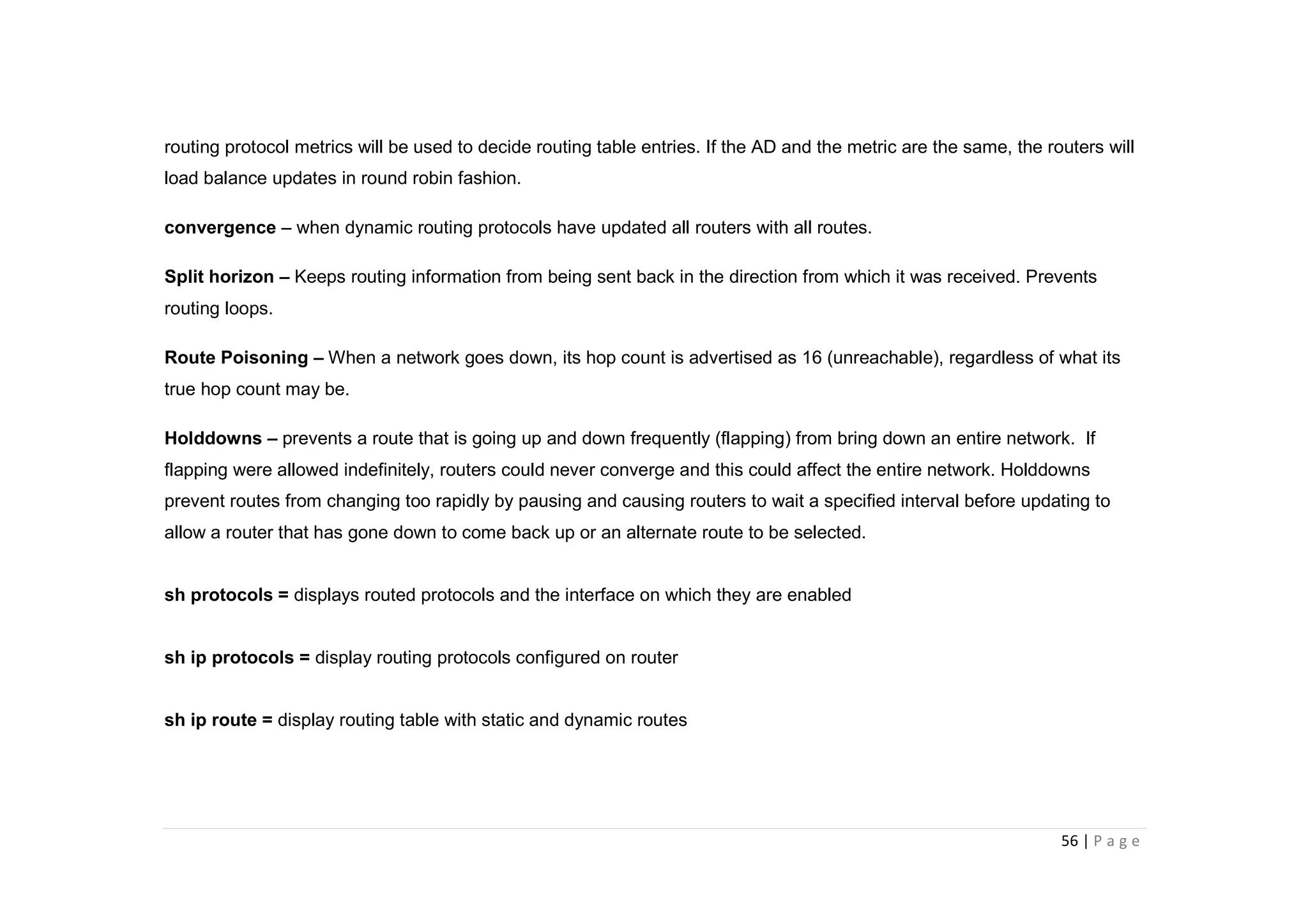 56 | P a g e
routing protocol metrics will be used to decide routing table entries. If the AD and the metric are the same, the routers will
load balance updates in round robin fashion.
convergence – when dynamic routing protocols have updated all routers with all routes.
Split horizon – Keeps routing information from being sent back in the direction from which it was received. Prevents
routing loops.
Route Poisoning – When a network goes down, its hop count is advertised as 16 (unreachable), regardless of what its
true hop count may be.
Holddowns – prevents a route that is going up and down frequently (flapping) from bring down an entire network. If
flapping were allowed indefinitely, routers could never converge and this could affect the entire network. Holddowns
prevent routes from changing too rapidly by pausing and causing routers to wait a specified interval before updating to
allow a router that has gone down to come back up or an alternate route to be selected.
sh protocols = displays routed protocols and the interface on which they are enabled
sh ip protocols = display routing protocols configured on router
sh ip route = display routing table with static and dynamic routes
 