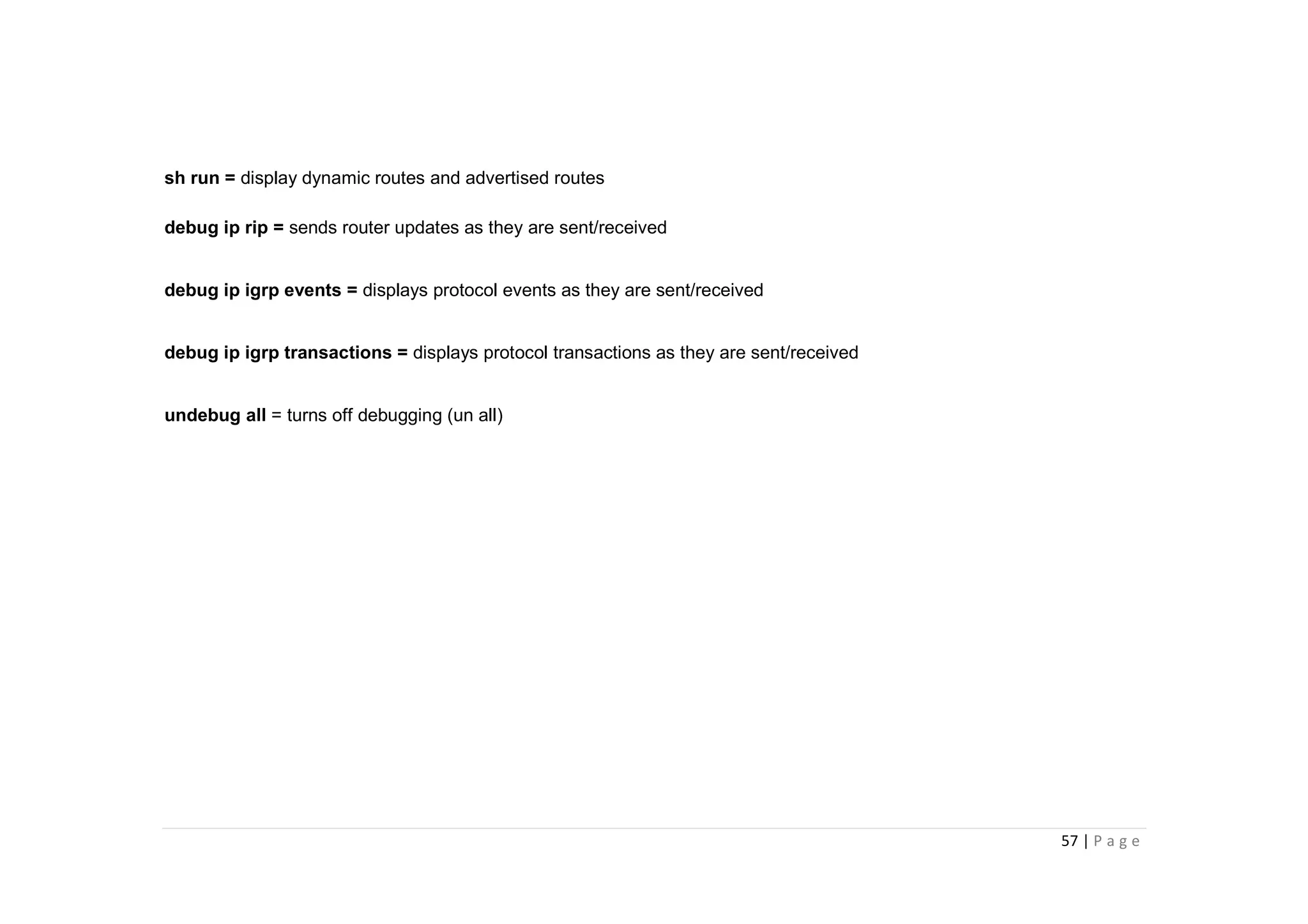 57 | P a g e
sh run = display dynamic routes and advertised routes
debug ip rip = sends router updates as they are sent/received
debug ip igrp events = displays protocol events as they are sent/received
debug ip igrp transactions = displays protocol transactions as they are sent/received
undebug all = turns off debugging (un all)
 