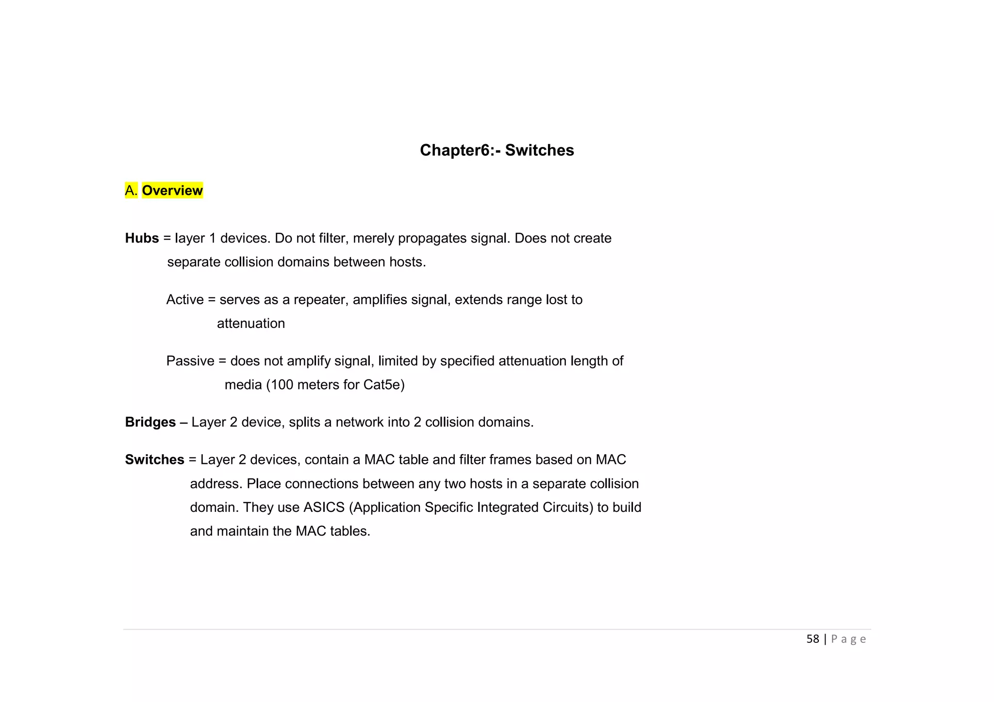 58 | P a g e
Chapter6:- Switches
A. Overview
Hubs = layer 1 devices. Do not filter, merely propagates signal. Does not create
separate collision domains between hosts.
Active = serves as a repeater, amplifies signal, extends range lost to
attenuation
Passive = does not amplify signal, limited by specified attenuation length of
media (100 meters for Cat5e)
Bridges – Layer 2 device, splits a network into 2 collision domains.
Switches = Layer 2 devices, contain a MAC table and filter frames based on MAC
address. Place connections between any two hosts in a separate collision
domain. They use ASICS (Application Specific Integrated Circuits) to build
and maintain the MAC tables.
 