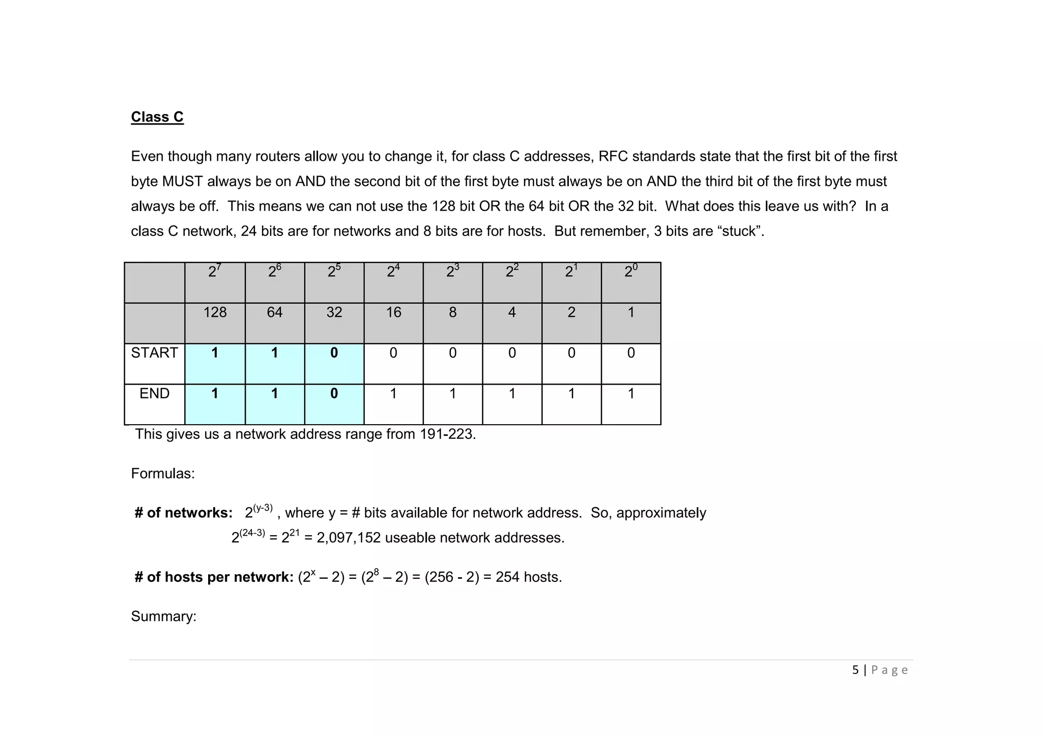 5 | P a g e
Class C
Even though many routers allow you to change it, for class C addresses, RFC standards state that the first bit of the first
byte MUST always be on AND the second bit of the first byte must always be on AND the third bit of the first byte must
always be off. This means we can not use the 128 bit OR the 64 bit OR the 32 bit. What does this leave us with? In a
class C network, 24 bits are for networks and 8 bits are for hosts. But remember, 3 bits are “stuck”.
27
26
25
24
23
22
21
20
128 64 32 16 8 4 2 1
START 1 1 0 0 0 0 0 0
END 1 1 0 1 1 1 1 1
This gives us a network address range from 191-223.
Formulas:
# of networks: 2(y-3)
, where y = # bits available for network address. So, approximately
2(24-3)
= 221
= 2,097,152 useable network addresses.
# of hosts per network: (2x
– 2) = (28
– 2) = (256 - 2) = 254 hosts.
Summary:
 