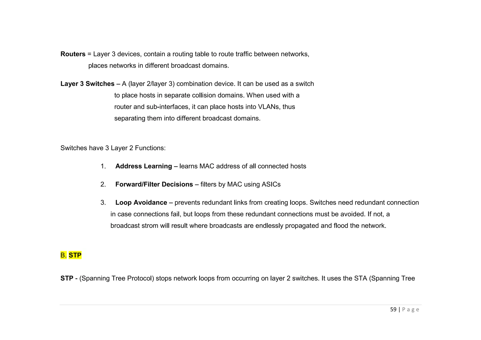 59 | P a g e
Routers = Layer 3 devices, contain a routing table to route traffic between networks,
places networks in different broadcast domains.
Layer 3 Switches – A (layer 2/layer 3) combination device. It can be used as a switch
to place hosts in separate collision domains. When used with a
router and sub-interfaces, it can place hosts into VLANs, thus
separating them into different broadcast domains.
Switches have 3 Layer 2 Functions:
1. Address Learning – learns MAC address of all connected hosts
2. Forward/Filter Decisions – filters by MAC using ASICs
3. Loop Avoidance – prevents redundant links from creating loops. Switches need redundant connection
in case connections fail, but loops from these redundant connections must be avoided. If not, a
broadcast strom will result where broadcasts are endlessly propagated and flood the network.
B. STP
STP - (Spanning Tree Protocol) stops network loops from occurring on layer 2 switches. It uses the STA (Spanning Tree
 