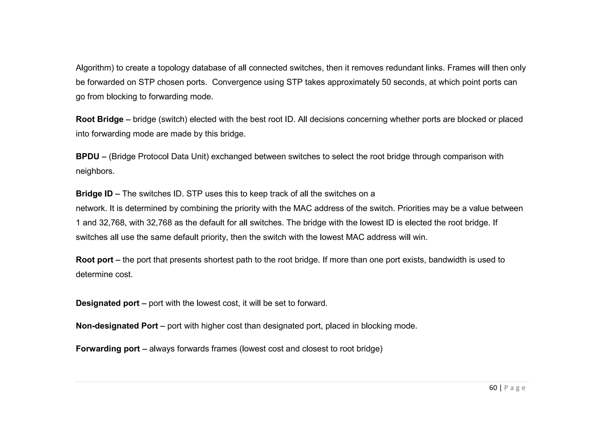 60 | P a g e
Algorithm) to create a topology database of all connected switches, then it removes redundant links. Frames will then only
be forwarded on STP chosen ports. Convergence using STP takes approximately 50 seconds, at which point ports can
go from blocking to forwarding mode.
Root Bridge – bridge (switch) elected with the best root ID. All decisions concerning whether ports are blocked or placed
into forwarding mode are made by this bridge.
BPDU – (Bridge Protocol Data Unit) exchanged between switches to select the root bridge through comparison with
neighbors.
Bridge ID – The switches ID. STP uses this to keep track of all the switches on a
network. It is determined by combining the priority with the MAC address of the switch. Priorities may be a value between
1 and 32,768, with 32,768 as the default for all switches. The bridge with the lowest ID is elected the root bridge. If
switches all use the same default priority, then the switch with the lowest MAC address will win.
Root port – the port that presents shortest path to the root bridge. If more than one port exists, bandwidth is used to
determine cost.
Designated port – port with the lowest cost, it will be set to forward.
Non-designated Port – port with higher cost than designated port, placed in blocking mode.
Forwarding port – always forwards frames (lowest cost and closest to root bridge)
 