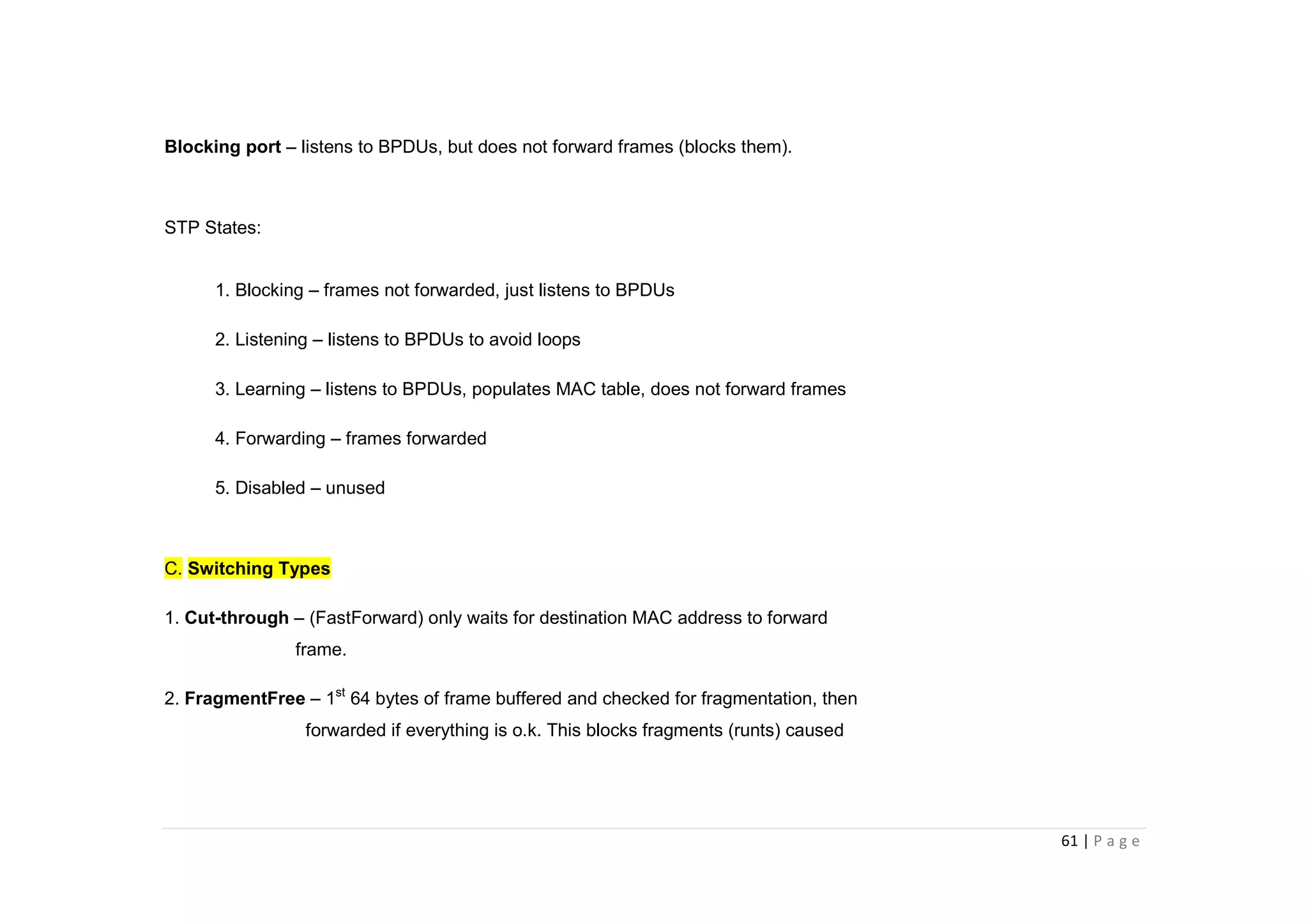 61 | P a g e
Blocking port – listens to BPDUs, but does not forward frames (blocks them).
STP States:
1. Blocking – frames not forwarded, just listens to BPDUs
2. Listening – listens to BPDUs to avoid loops
3. Learning – listens to BPDUs, populates MAC table, does not forward frames
4. Forwarding – frames forwarded
5. Disabled – unused
C. Switching Types
1. Cut-through – (FastForward) only waits for destination MAC address to forward
frame.
2. FragmentFree – 1st
64 bytes of frame buffered and checked for fragmentation, then
forwarded if everything is o.k. This blocks fragments (runts) caused
 