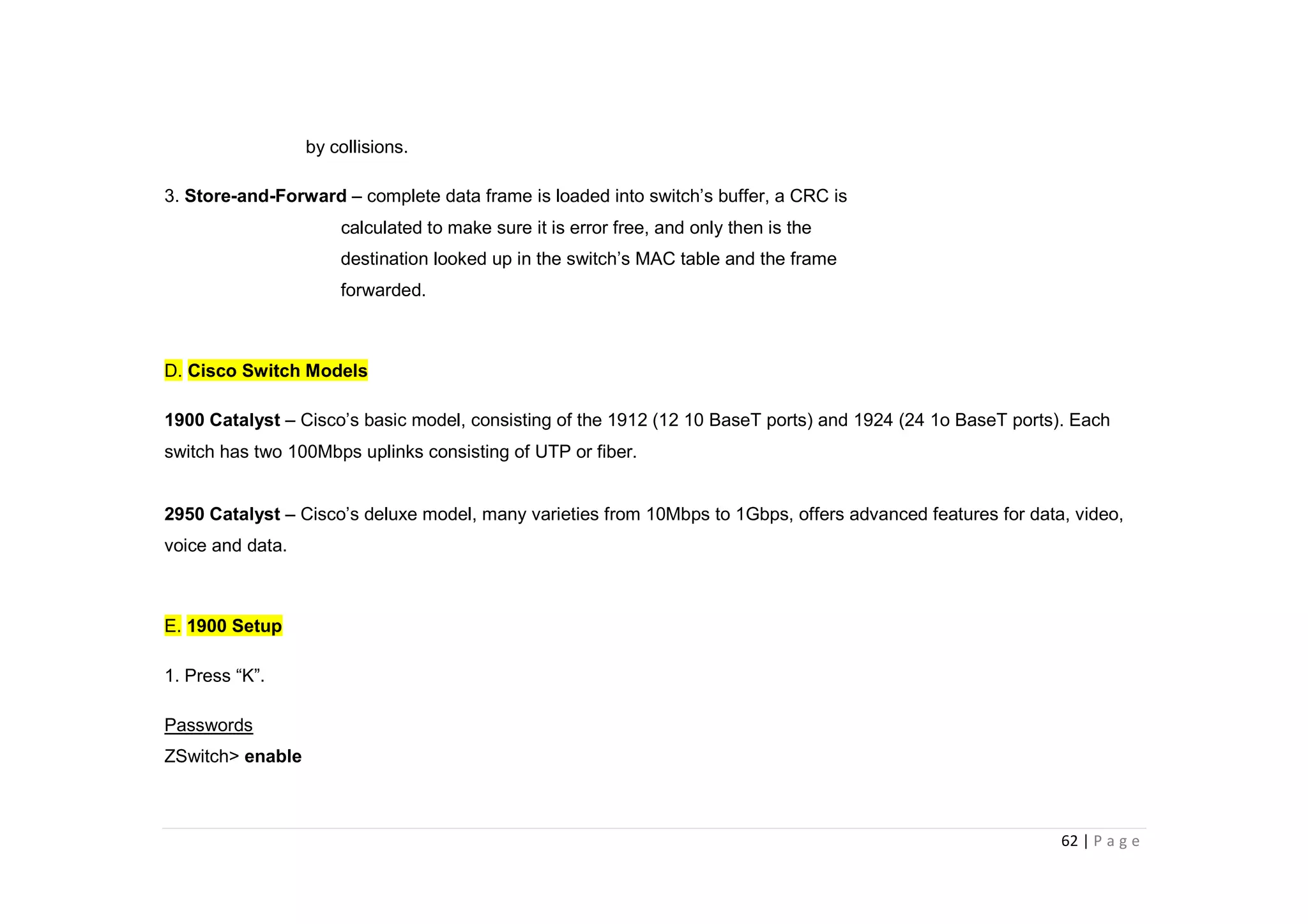 62 | P a g e
by collisions.
3. Store-and-Forward – complete data frame is loaded into switch’s buffer, a CRC is
calculated to make sure it is error free, and only then is the
destination looked up in the switch’s MAC table and the frame
forwarded.
D. Cisco Switch Models
1900 Catalyst – Cisco’s basic model, consisting of the 1912 (12 10 BaseT ports) and 1924 (24 1o BaseT ports). Each
switch has two 100Mbps uplinks consisting of UTP or fiber.
2950 Catalyst – Cisco’s deluxe model, many varieties from 10Mbps to 1Gbps, offers advanced features for data, video,
voice and data.
E. 1900 Setup
1. Press “K”.
Passwords
ZSwitch> enable
 