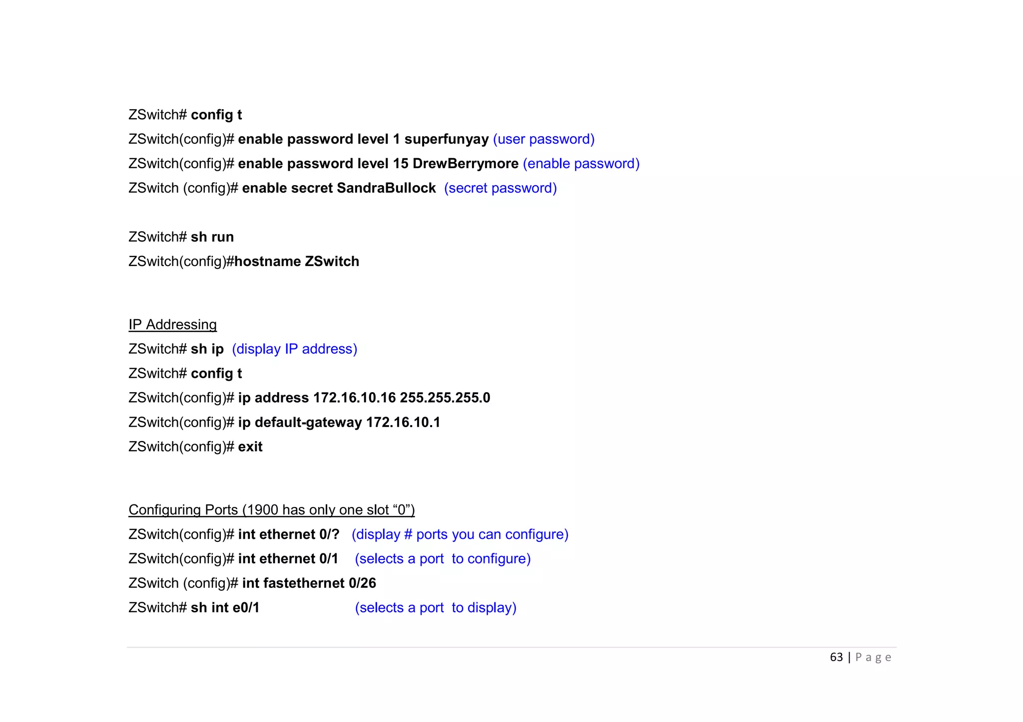 63 | P a g e
ZSwitch# config t
ZSwitch(config)# enable password level 1 superfunyay (user password)
ZSwitch(config)# enable password level 15 DrewBerrymore (enable password)
ZSwitch (config)# enable secret SandraBullock (secret password)
ZSwitch# sh run
ZSwitch(config)#hostname ZSwitch
IP Addressing
ZSwitch# sh ip (display IP address)
ZSwitch# config t
ZSwitch(config)# ip address 172.16.10.16 255.255.255.0
ZSwitch(config)# ip default-gateway 172.16.10.1
ZSwitch(config)# exit
Configuring Ports (1900 has only one slot “0”)
ZSwitch(config)# int ethernet 0/? (display # ports you can configure)
ZSwitch(config)# int ethernet 0/1 (selects a port to configure)
ZSwitch (config)# int fastethernet 0/26
ZSwitch# sh int e0/1 (selects a port to display)
 