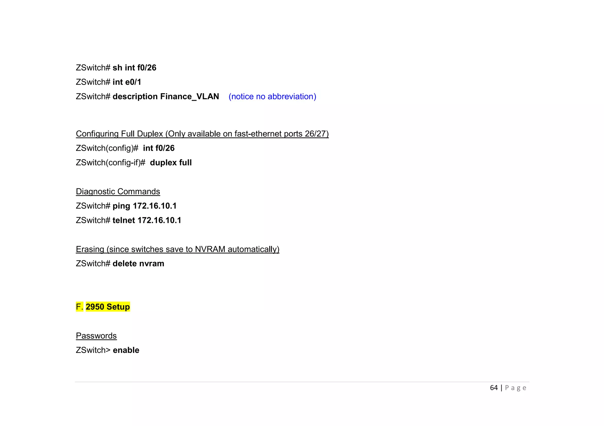 64 | P a g e
ZSwitch# sh int f0/26
ZSwitch# int e0/1
ZSwitch# description Finance_VLAN (notice no abbreviation)
Configuring Full Duplex (Only available on fast-ethernet ports 26/27)
ZSwitch(config)# int f0/26
ZSwitch(config-if)# duplex full
Diagnostic Commands
ZSwitch# ping 172.16.10.1
ZSwitch# telnet 172.16.10.1
Erasing (since switches save to NVRAM automatically)
ZSwitch# delete nvram
F. 2950 Setup
Passwords
ZSwitch> enable
 