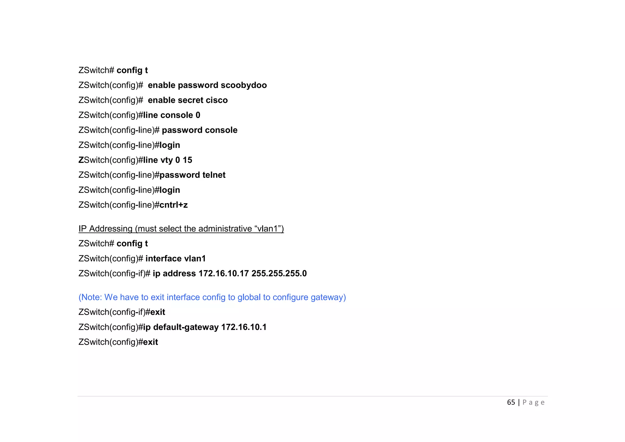 65 | P a g e
ZSwitch# config t
ZSwitch(config)# enable password scoobydoo
ZSwitch(config)# enable secret cisco
ZSwitch(config)#line console 0
ZSwitch(config-line)# password console
ZSwitch(config-line)#login
ZSwitch(config)#line vty 0 15
ZSwitch(config-line)#password telnet
ZSwitch(config-line)#login
ZSwitch(config-line)#cntrl+z
IP Addressing (must select the administrative “vlan1”)
ZSwitch# config t
ZSwitch(config)# interface vlan1
ZSwitch(config-if)# ip address 172.16.10.17 255.255.255.0
(Note: We have to exit interface config to global to configure gateway)
ZSwitch(config-if)#exit
ZSwitch(config)#ip default-gateway 172.16.10.1
ZSwitch(config)#exit
 