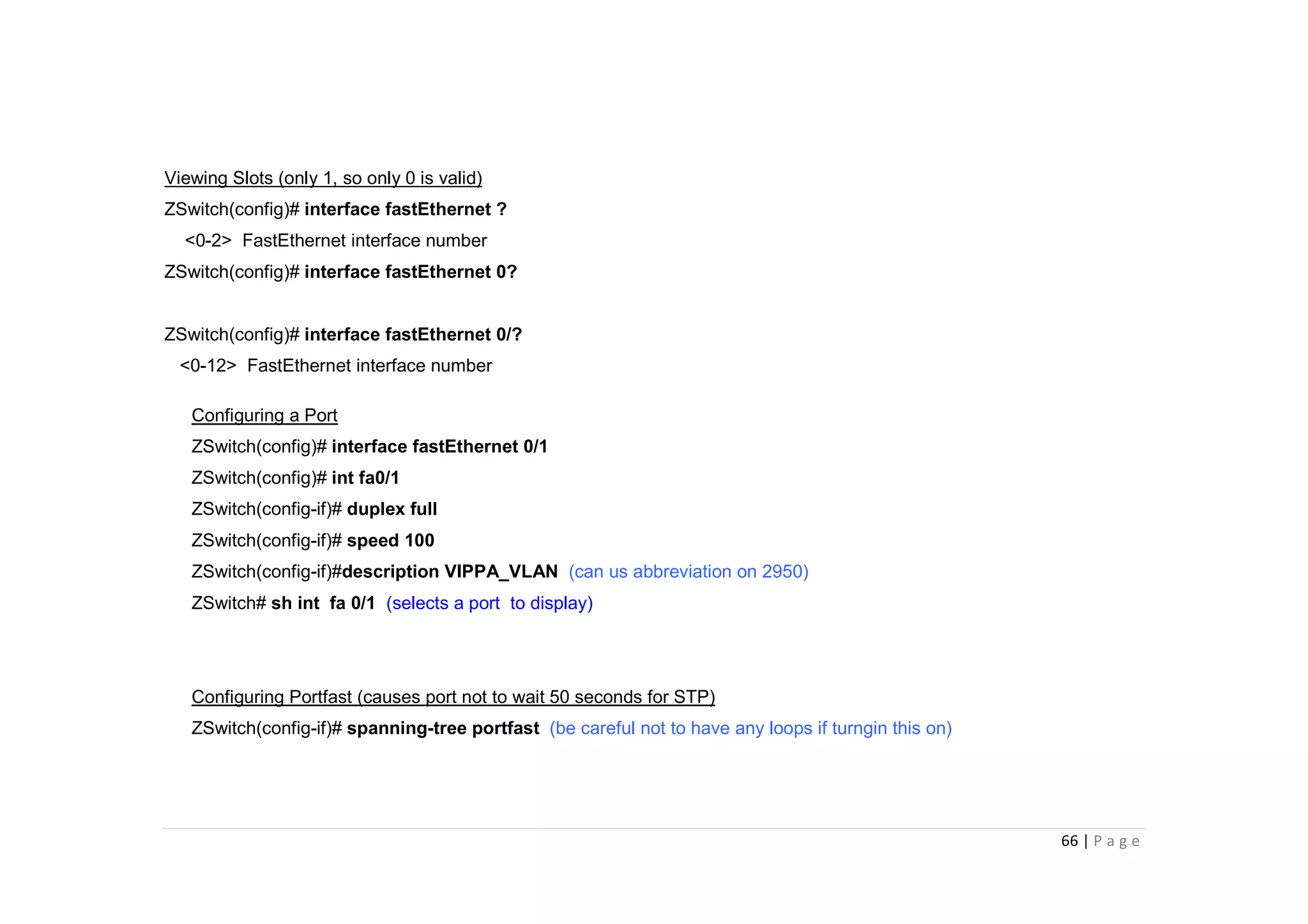 66 | P a g e
Viewing Slots (only 1, so only 0 is valid)
ZSwitch(config)# interface fastEthernet ?
<0-2> FastEthernet interface number
ZSwitch(config)# interface fastEthernet 0?
ZSwitch(config)# interface fastEthernet 0/?
<0-12> FastEthernet interface number
Configuring a Port
ZSwitch(config)# interface fastEthernet 0/1
ZSwitch(config)# int fa0/1
ZSwitch(config-if)# duplex full
ZSwitch(config-if)# speed 100
ZSwitch(config-if)#description VIPPA_VLAN (can us abbreviation on 2950)
ZSwitch# sh int fa 0/1 (selects a port to display)
Configuring Portfast (causes port not to wait 50 seconds for STP)
ZSwitch(config-if)# spanning-tree portfast (be careful not to have any loops if turngin this on)
 