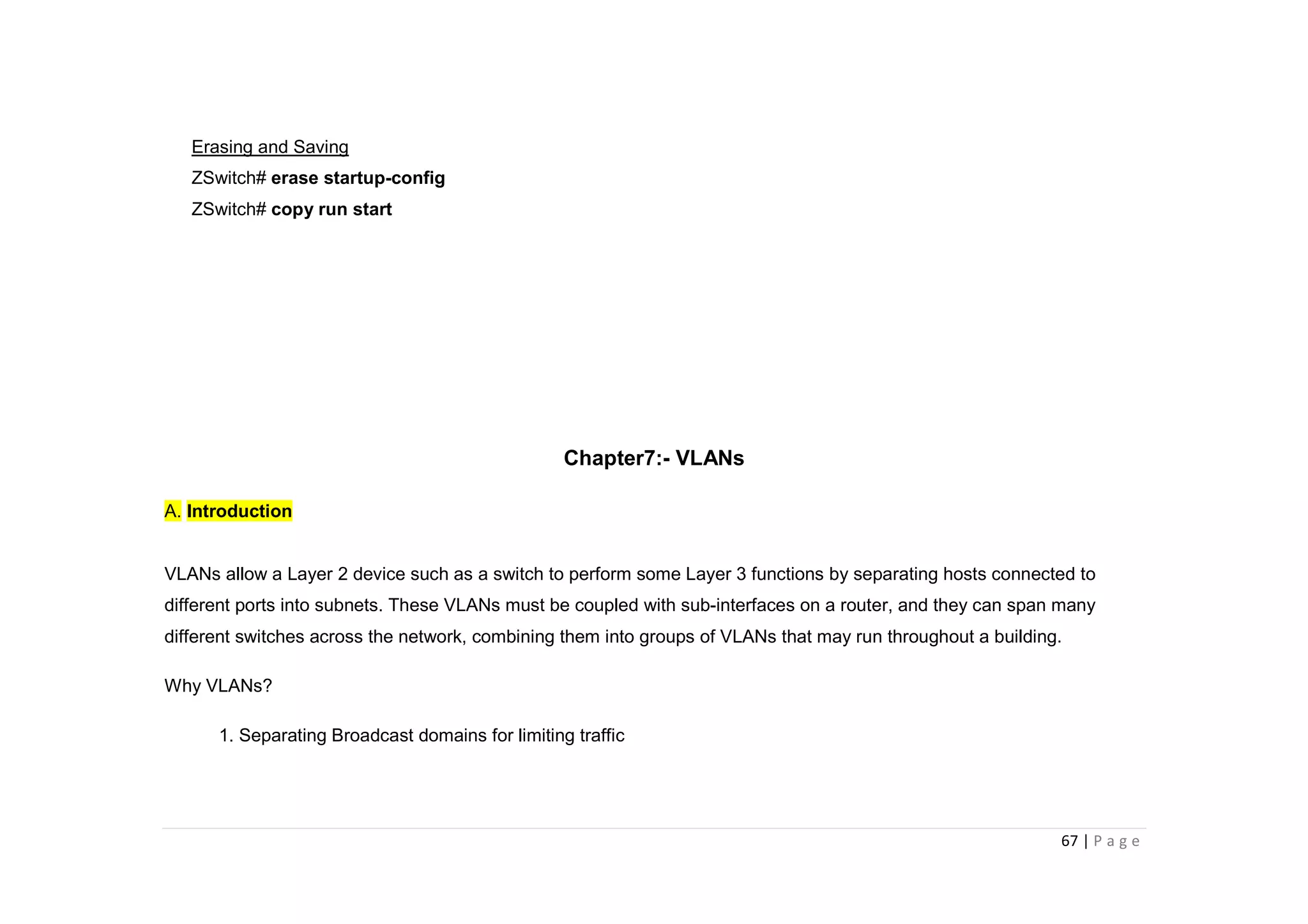 67 | P a g e
Erasing and Saving
ZSwitch# erase startup-config
ZSwitch# copy run start
Chapter7:- VLANs
A. Introduction
VLANs allow a Layer 2 device such as a switch to perform some Layer 3 functions by separating hosts connected to
different ports into subnets. These VLANs must be coupled with sub-interfaces on a router, and they can span many
different switches across the network, combining them into groups of VLANs that may run throughout a building.
Why VLANs?
1. Separating Broadcast domains for limiting traffic
 
