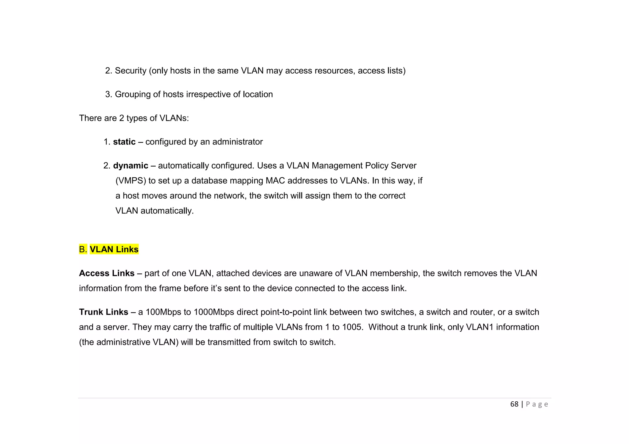 68 | P a g e
2. Security (only hosts in the same VLAN may access resources, access lists)
3. Grouping of hosts irrespective of location
There are 2 types of VLANs:
1. static – configured by an administrator
2. dynamic – automatically configured. Uses a VLAN Management Policy Server
(VMPS) to set up a database mapping MAC addresses to VLANs. In this way, if
a host moves around the network, the switch will assign them to the correct
VLAN automatically.
B. VLAN Links
Access Links – part of one VLAN, attached devices are unaware of VLAN membership, the switch removes the VLAN
information from the frame before it’s sent to the device connected to the access link.
Trunk Links – a 100Mbps to 1000Mbps direct point-to-point link between two switches, a switch and router, or a switch
and a server. They may carry the traffic of multiple VLANs from 1 to 1005. Without a trunk link, only VLAN1 information
(the administrative VLAN) will be transmitted from switch to switch.
 