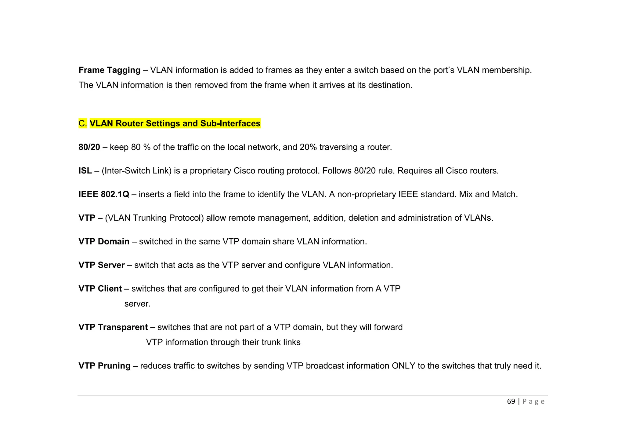 69 | P a g e
Frame Tagging – VLAN information is added to frames as they enter a switch based on the port’s VLAN membership.
The VLAN information is then removed from the frame when it arrives at its destination.
C. VLAN Router Settings and Sub-Interfaces
80/20 – keep 80 % of the traffic on the local network, and 20% traversing a router.
ISL – (Inter-Switch Link) is a proprietary Cisco routing protocol. Follows 80/20 rule. Requires all Cisco routers.
IEEE 802.1Q – inserts a field into the frame to identify the VLAN. A non-proprietary IEEE standard. Mix and Match.
VTP – (VLAN Trunking Protocol) allow remote management, addition, deletion and administration of VLANs.
VTP Domain – switched in the same VTP domain share VLAN information.
VTP Server – switch that acts as the VTP server and configure VLAN information.
VTP Client – switches that are configured to get their VLAN information from A VTP
server.
VTP Transparent – switches that are not part of a VTP domain, but they will forward
VTP information through their trunk links
VTP Pruning – reduces traffic to switches by sending VTP broadcast information ONLY to the switches that truly need it.
 