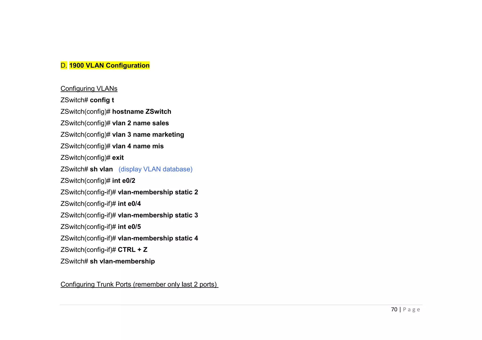 70 | P a g e
D. 1900 VLAN Configuration
Configuring VLANs
ZSwitch# config t
ZSwitch(config)# hostname ZSwitch
ZSwitch(config)# vlan 2 name sales
ZSwitch(config)# vlan 3 name marketing
ZSwitch(config)# vlan 4 name mis
ZSwitch(config)# exit
ZSwitch# sh vlan (display VLAN database)
ZSwitch(config)# int e0/2
ZSwitch(config-if)# vlan-membership static 2
ZSwitch(config-if)# int e0/4
ZSwitch(config-if)# vlan-membership static 3
ZSwitch(config-if)# int e0/5
ZSwitch(config-if)# vlan-membership static 4
ZSwitch(config-if)# CTRL + Z
ZSwitch# sh vlan-membership
Configuring Trunk Ports (remember only last 2 ports)
 