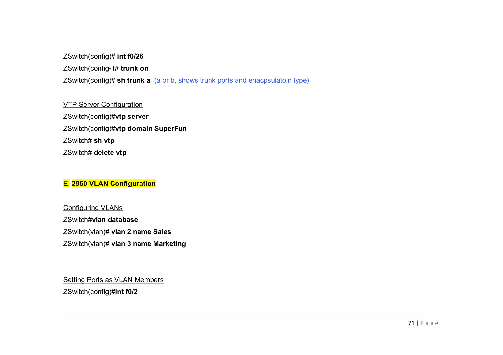 71 | P a g e
ZSwitch(config)# int f0/26
ZSwitch(config-if# trunk on
ZSwitch(config)# sh trunk a (a or b, shows trunk ports and enacpsulatoin type)
VTP Server Configuration
ZSwitch(config)#vtp server
ZSwitch(config)#vtp domain SuperFun
ZSwitch# sh vtp
ZSwitch# delete vtp
E. 2950 VLAN Configuration
Configuring VLANs
ZSwitch#vlan database
ZSwitch(vlan)# vlan 2 name Sales
ZSwitch(vlan)# vlan 3 name Marketing
Setting Ports as VLAN Members
ZSwitch(config)#int f0/2
 
