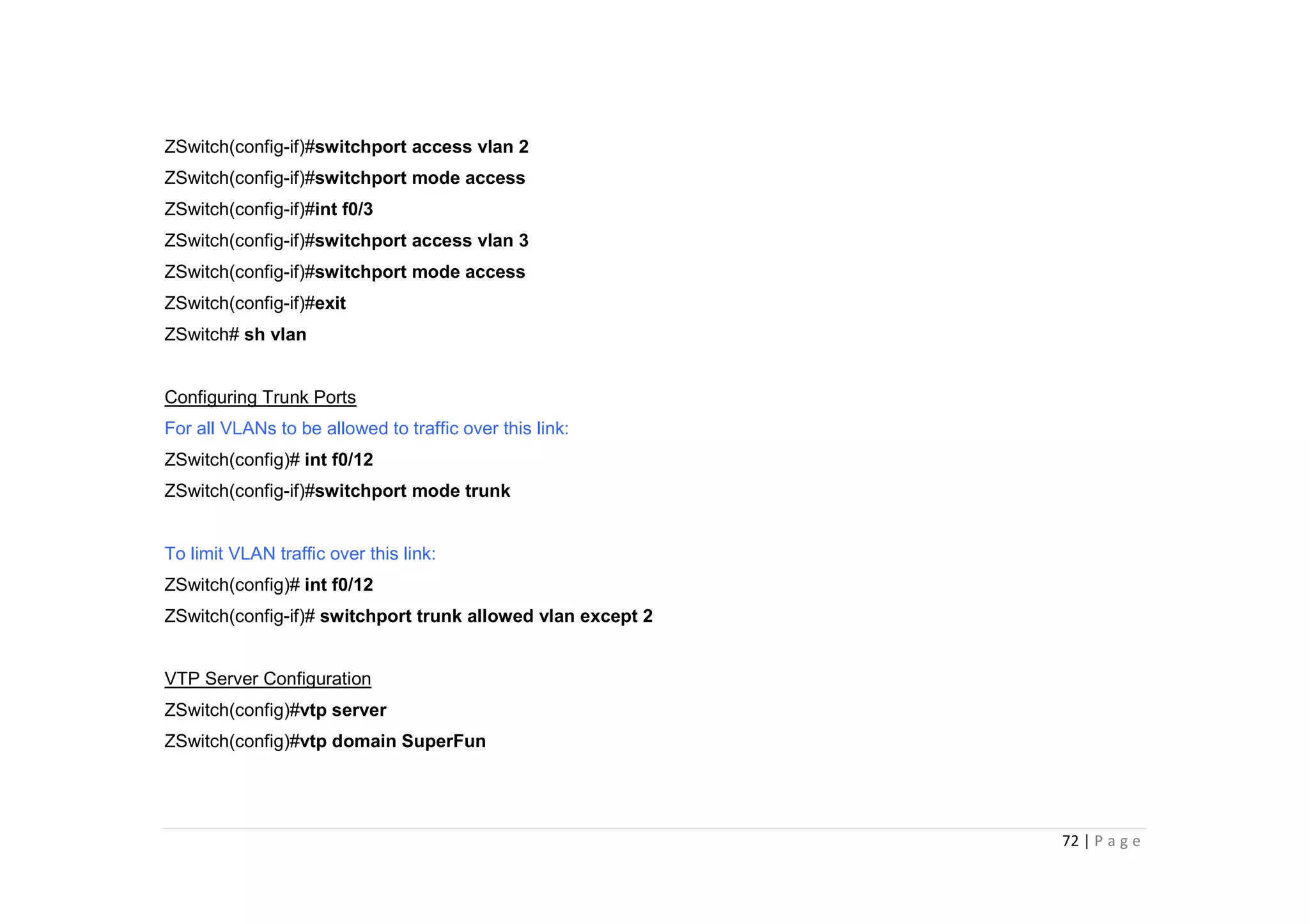 72 | P a g e
ZSwitch(config-if)#switchport access vlan 2
ZSwitch(config-if)#switchport mode access
ZSwitch(config-if)#int f0/3
ZSwitch(config-if)#switchport access vlan 3
ZSwitch(config-if)#switchport mode access
ZSwitch(config-if)#exit
ZSwitch# sh vlan
Configuring Trunk Ports
For all VLANs to be allowed to traffic over this link:
ZSwitch(config)# int f0/12
ZSwitch(config-if)#switchport mode trunk
To limit VLAN traffic over this link:
ZSwitch(config)# int f0/12
ZSwitch(config-if)# switchport trunk allowed vlan except 2
VTP Server Configuration
ZSwitch(config)#vtp server
ZSwitch(config)#vtp domain SuperFun
 