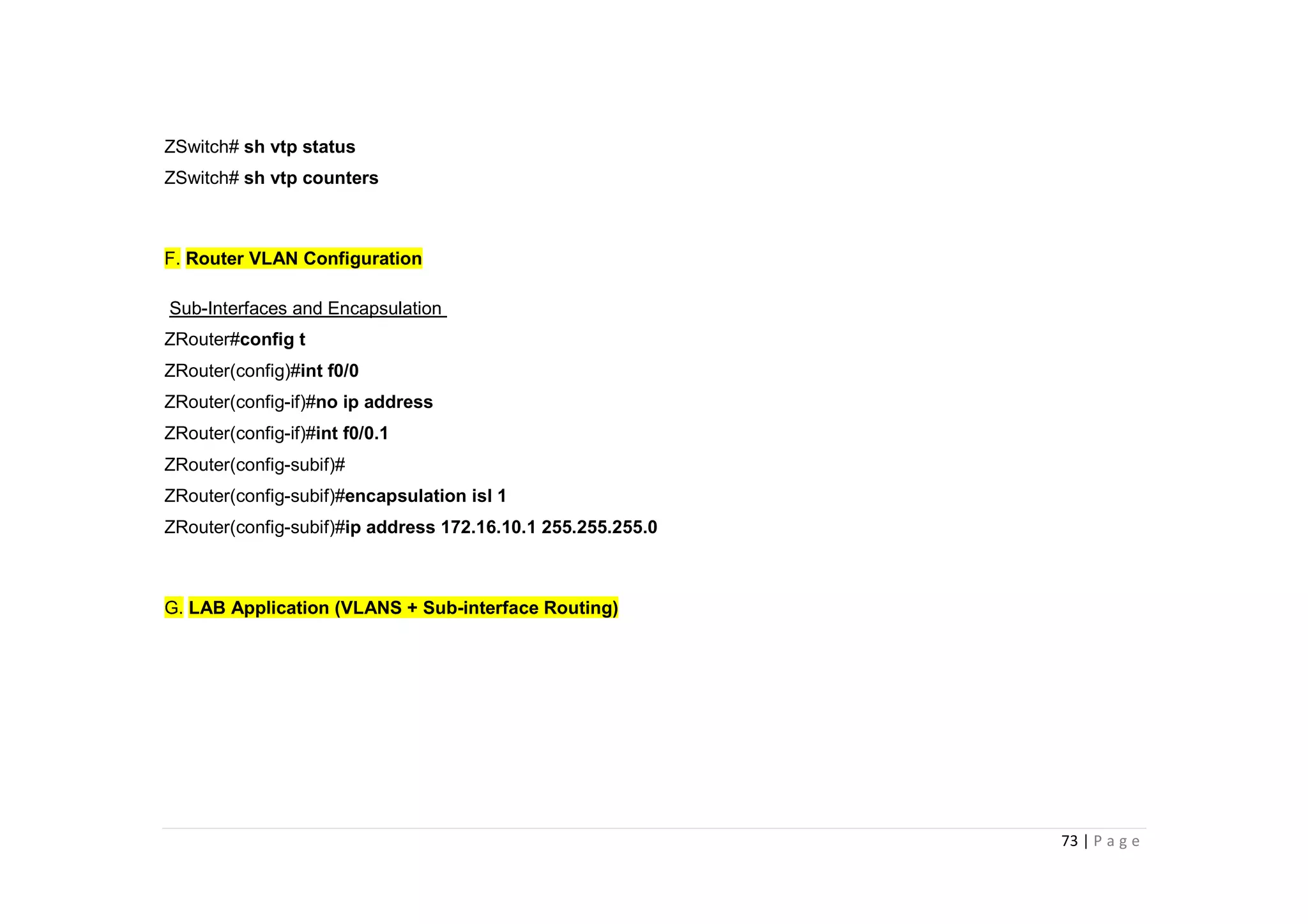 73 | P a g e
ZSwitch# sh vtp status
ZSwitch# sh vtp counters
F. Router VLAN Configuration
Sub-Interfaces and Encapsulation
ZRouter#config t
ZRouter(config)#int f0/0
ZRouter(config-if)#no ip address
ZRouter(config-if)#int f0/0.1
ZRouter(config-subif)#
ZRouter(config-subif)#encapsulation isl 1
ZRouter(config-subif)#ip address 172.16.10.1 255.255.255.0
G. LAB Application (VLANS + Sub-interface Routing)
 