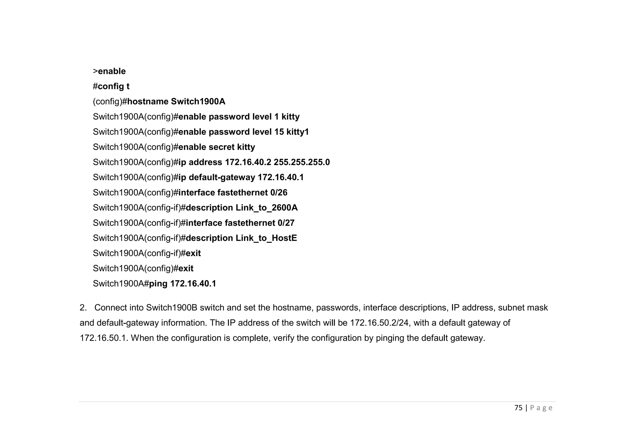 75 | P a g e
>enable
#config t
(config)#hostname Switch1900A
Switch1900A(config)#enable password level 1 kitty
Switch1900A(config)#enable password level 15 kitty1
Switch1900A(config)#enable secret kitty
Switch1900A(config)#ip address 172.16.40.2 255.255.255.0
Switch1900A(config)#ip default-gateway 172.16.40.1
Switch1900A(config)#interface fastethernet 0/26
Switch1900A(config-if)#description Link_to_2600A
Switch1900A(config-if)#interface fastethernet 0/27
Switch1900A(config-if)#description Link_to_HostE
Switch1900A(config-if)#exit
Switch1900A(config)#exit
Switch1900A#ping 172.16.40.1
2. Connect into Switch1900B switch and set the hostname, passwords, interface descriptions, IP address, subnet mask
and default-gateway information. The IP address of the switch will be 172.16.50.2/24, with a default gateway of
172.16.50.1. When the configuration is complete, verify the configuration by pinging the default gateway.
 