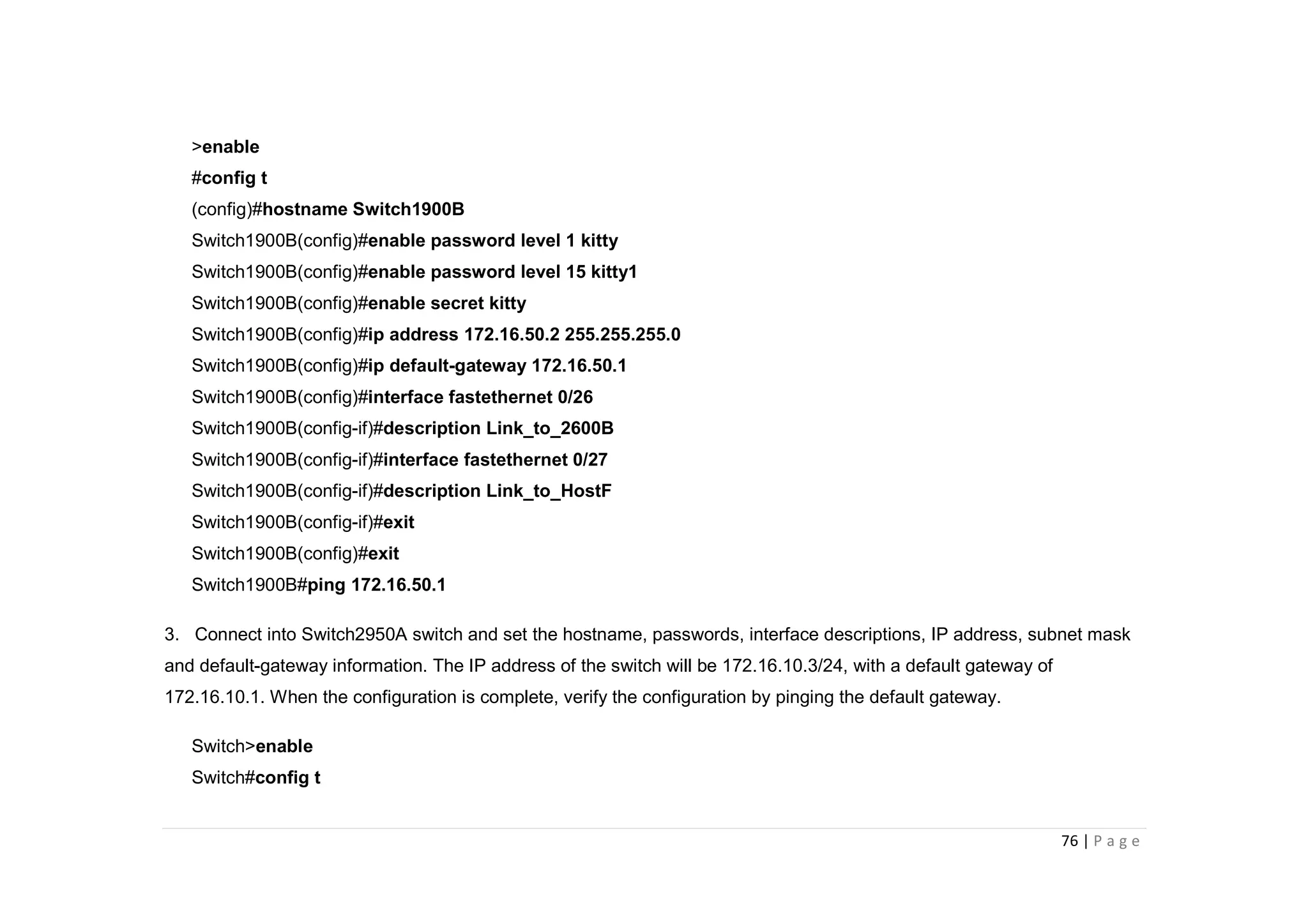76 | P a g e
>enable
#config t
(config)#hostname Switch1900B
Switch1900B(config)#enable password level 1 kitty
Switch1900B(config)#enable password level 15 kitty1
Switch1900B(config)#enable secret kitty
Switch1900B(config)#ip address 172.16.50.2 255.255.255.0
Switch1900B(config)#ip default-gateway 172.16.50.1
Switch1900B(config)#interface fastethernet 0/26
Switch1900B(config-if)#description Link_to_2600B
Switch1900B(config-if)#interface fastethernet 0/27
Switch1900B(config-if)#description Link_to_HostF
Switch1900B(config-if)#exit
Switch1900B(config)#exit
Switch1900B#ping 172.16.50.1
3. Connect into Switch2950A switch and set the hostname, passwords, interface descriptions, IP address, subnet mask
and default-gateway information. The IP address of the switch will be 172.16.10.3/24, with a default gateway of
172.16.10.1. When the configuration is complete, verify the configuration by pinging the default gateway.
Switch>enable
Switch#config t
 