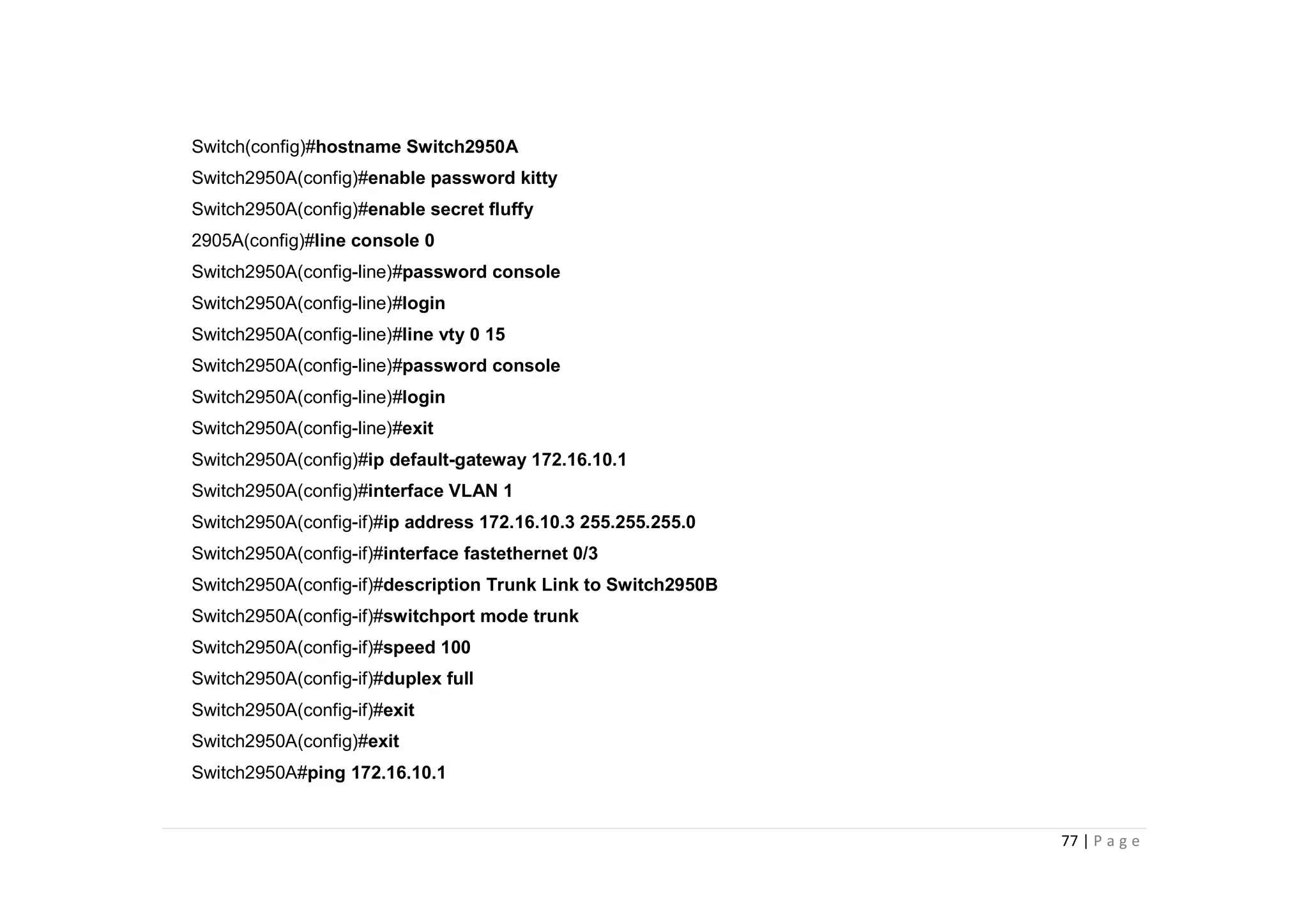 77 | P a g e
Switch(config)#hostname Switch2950A
Switch2950A(config)#enable password kitty
Switch2950A(config)#enable secret fluffy
2905A(config)#line console 0
Switch2950A(config-line)#password console
Switch2950A(config-line)#login
Switch2950A(config-line)#line vty 0 15
Switch2950A(config-line)#password console
Switch2950A(config-line)#login
Switch2950A(config-line)#exit
Switch2950A(config)#ip default-gateway 172.16.10.1
Switch2950A(config)#interface VLAN 1
Switch2950A(config-if)#ip address 172.16.10.3 255.255.255.0
Switch2950A(config-if)#interface fastethernet 0/3
Switch2950A(config-if)#description Trunk Link to Switch2950B
Switch2950A(config-if)#switchport mode trunk
Switch2950A(config-if)#speed 100
Switch2950A(config-if)#duplex full
Switch2950A(config-if)#exit
Switch2950A(config)#exit
Switch2950A#ping 172.16.10.1
 