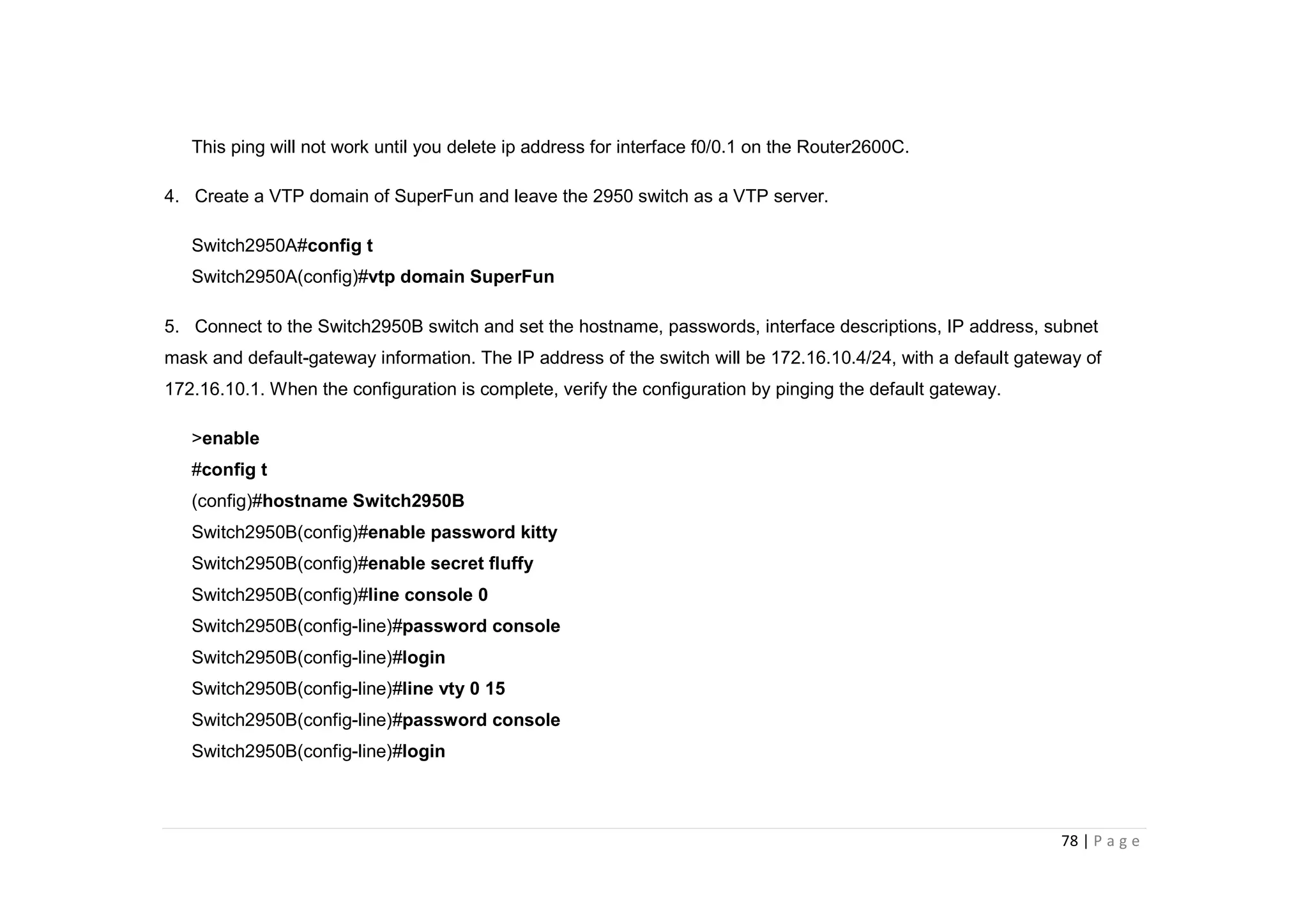 78 | P a g e
This ping will not work until you delete ip address for interface f0/0.1 on the Router2600C.
4. Create a VTP domain of SuperFun and leave the 2950 switch as a VTP server.
Switch2950A#config t
Switch2950A(config)#vtp domain SuperFun
5. Connect to the Switch2950B switch and set the hostname, passwords, interface descriptions, IP address, subnet
mask and default-gateway information. The IP address of the switch will be 172.16.10.4/24, with a default gateway of
172.16.10.1. When the configuration is complete, verify the configuration by pinging the default gateway.
>enable
#config t
(config)#hostname Switch2950B
Switch2950B(config)#enable password kitty
Switch2950B(config)#enable secret fluffy
Switch2950B(config)#line console 0
Switch2950B(config-line)#password console
Switch2950B(config-line)#login
Switch2950B(config-line)#line vty 0 15
Switch2950B(config-line)#password console
Switch2950B(config-line)#login
 