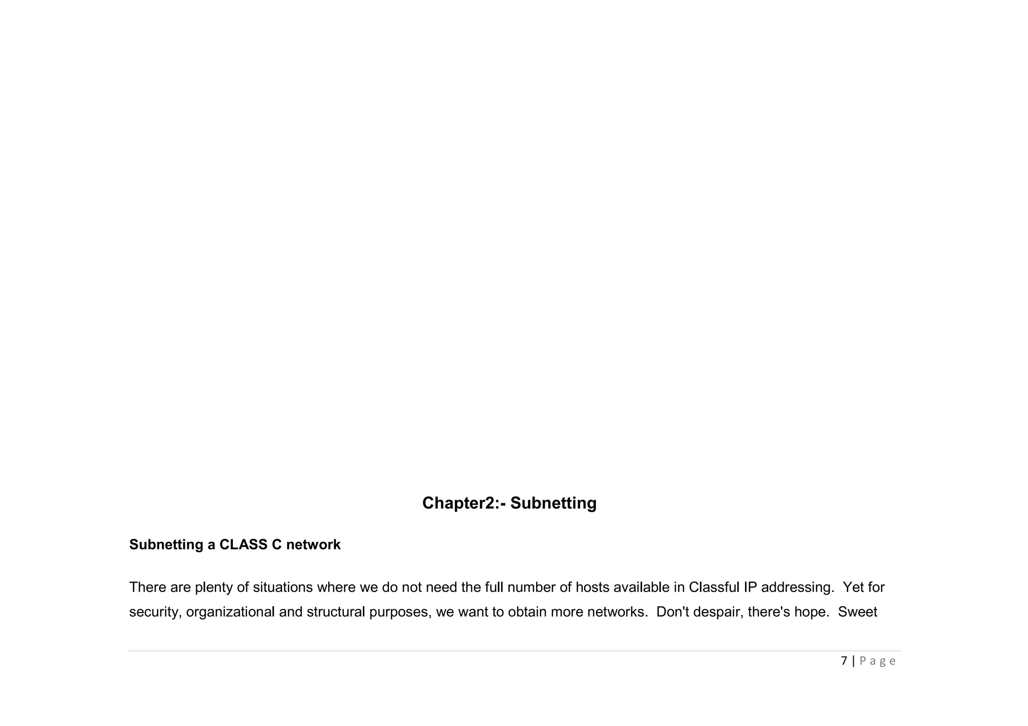 7 | P a g e
Chapter2:- Subnetting
Subnetting a CLASS C network
There are plenty of situations where we do not need the full number of hosts available in Classful IP addressing. Yet for
security, organizational and structural purposes, we want to obtain more networks. Don't despair, there's hope. Sweet
 