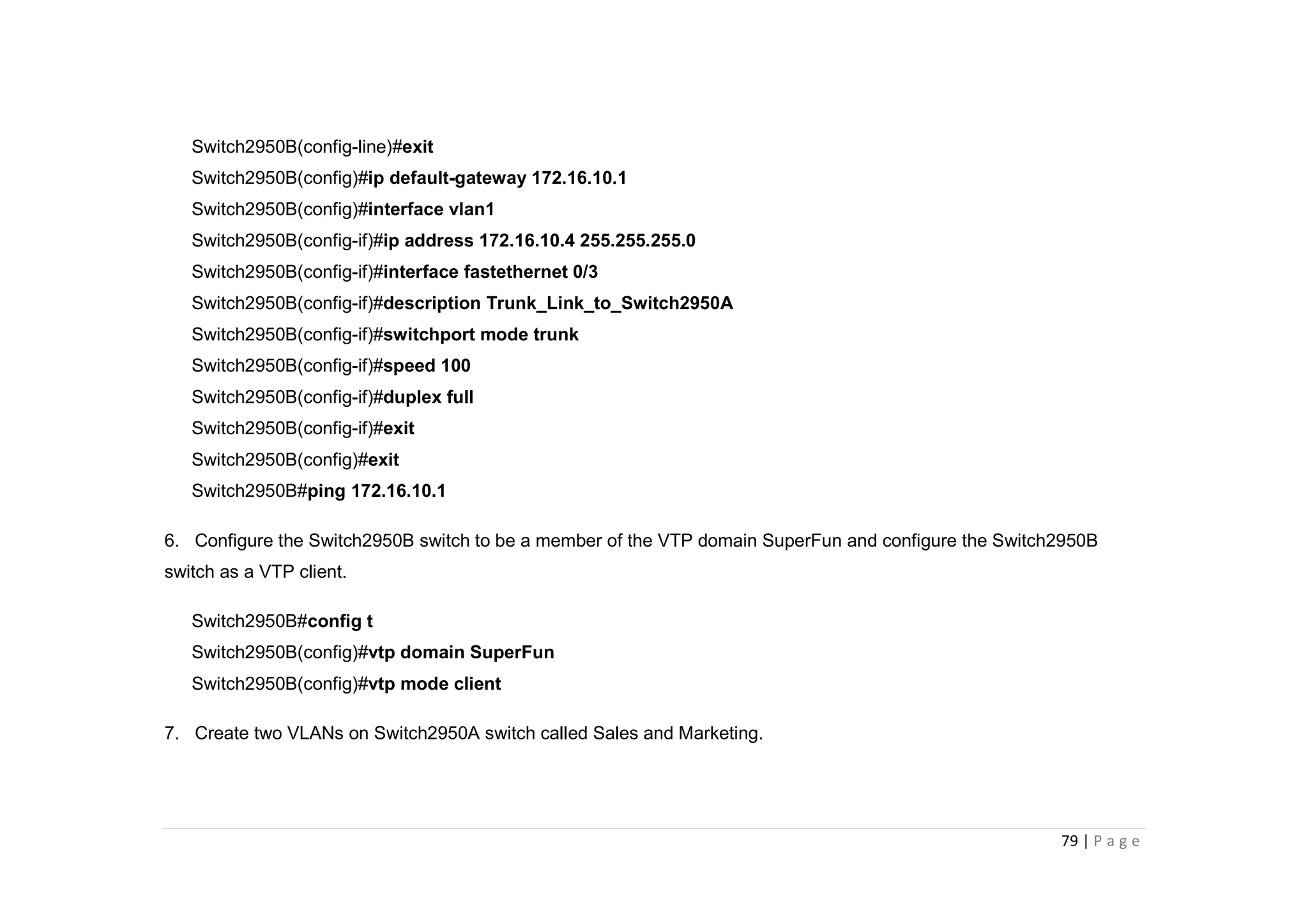 79 | P a g e
Switch2950B(config-line)#exit
Switch2950B(config)#ip default-gateway 172.16.10.1
Switch2950B(config)#interface vlan1
Switch2950B(config-if)#ip address 172.16.10.4 255.255.255.0
Switch2950B(config-if)#interface fastethernet 0/3
Switch2950B(config-if)#description Trunk_Link_to_Switch2950A
Switch2950B(config-if)#switchport mode trunk
Switch2950B(config-if)#speed 100
Switch2950B(config-if)#duplex full
Switch2950B(config-if)#exit
Switch2950B(config)#exit
Switch2950B#ping 172.16.10.1
6. Configure the Switch2950B switch to be a member of the VTP domain SuperFun and configure the Switch2950B
switch as a VTP client.
Switch2950B#config t
Switch2950B(config)#vtp domain SuperFun
Switch2950B(config)#vtp mode client
7. Create two VLANs on Switch2950A switch called Sales and Marketing.
 